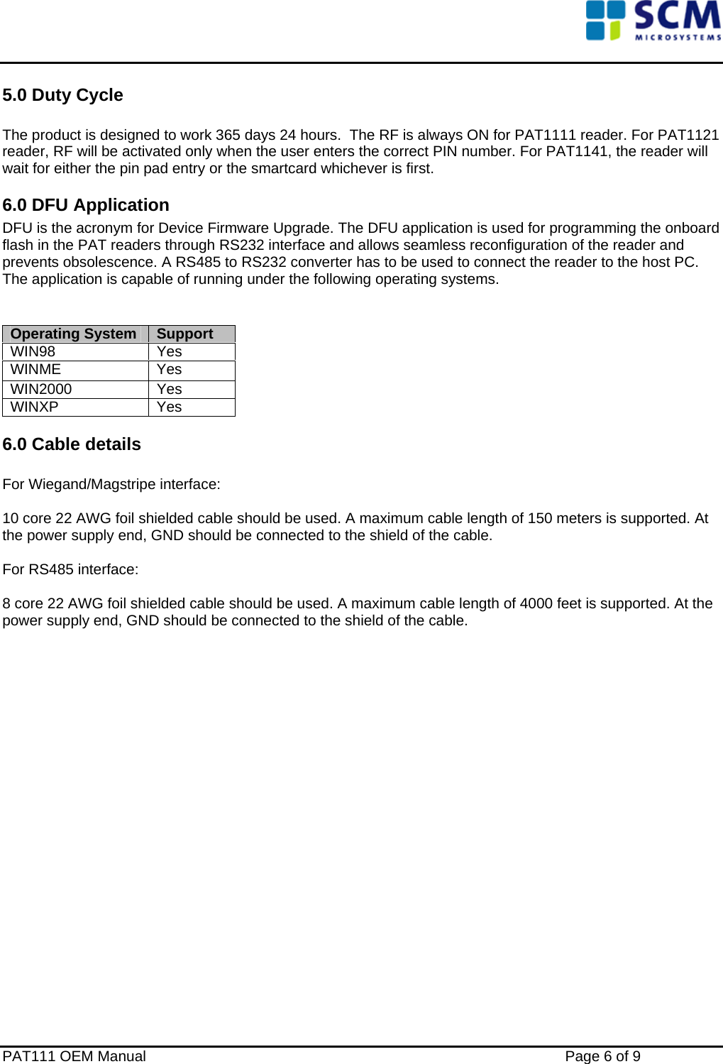    5.0 Duty Cycle  The product is designed to work 365 days 24 hours.  The RF is always ON for PAT1111 reader. For PAT1121 reader, RF will be activated only when the user enters the correct PIN number. For PAT1141, the reader will wait for either the pin pad entry or the smartcard whichever is first. 6.0 DFU Application DFU is the acronym for Device Firmware Upgrade. The DFU application is used for programming the onboard flash in the PAT readers through RS232 interface and allows seamless reconfiguration of the reader and prevents obsolescence. A RS485 to RS232 converter has to be used to connect the reader to the host PC. The application is capable of running under the following operating systems.   Operating System  Support WIN98 Yes WINME Yes WIN2000 Yes WINXP Yes 6.0 Cable details  For Wiegand/Magstripe interface:   10 core 22 AWG foil shielded cable should be used. A maximum cable length of 150 meters is supported. At the power supply end, GND should be connected to the shield of the cable.  For RS485 interface:   8 core 22 AWG foil shielded cable should be used. A maximum cable length of 4000 feet is supported. At the power supply end, GND should be connected to the shield of the cable.                     PAT111 OEM Manual    Page 6 of 9 