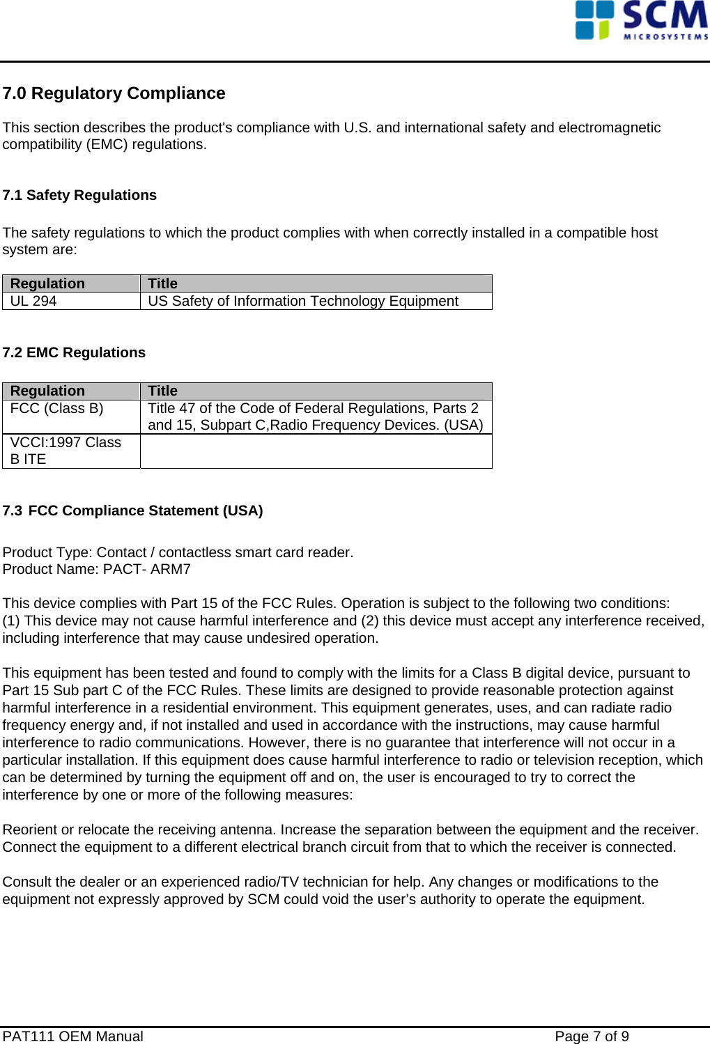    7.0 Regulatory Compliance This section describes the product&apos;s compliance with U.S. and international safety and electromagnetic compatibility (EMC) regulations.  7.1 Safety Regulations  The safety regulations to which the product complies with when correctly installed in a compatible host system are:  Regulation     Title UL 294  US Safety of Information Technology Equipment  7.2 EMC Regulations  Regulation     Title FCC (Class B)  Title 47 of the Code of Federal Regulations, Parts 2 and 15, Subpart C,Radio Frequency Devices. (USA) VCCI:1997 Class B ITE    7.3 FCC Compliance Statement (USA)  Product Type: Contact / contactless smart card reader. Product Name: PACT- ARM7  This device complies with Part 15 of the FCC Rules. Operation is subject to the following two conditions:  (1) This device may not cause harmful interference and (2) this device must accept any interference received, including interference that may cause undesired operation.  This equipment has been tested and found to comply with the limits for a Class B digital device, pursuant to Part 15 Sub part C of the FCC Rules. These limits are designed to provide reasonable protection against harmful interference in a residential environment. This equipment generates, uses, and can radiate radio frequency energy and, if not installed and used in accordance with the instructions, may cause harmful interference to radio communications. However, there is no guarantee that interference will not occur in a particular installation. If this equipment does cause harmful interference to radio or television reception, which can be determined by turning the equipment off and on, the user is encouraged to try to correct the interference by one or more of the following measures:  Reorient or relocate the receiving antenna. Increase the separation between the equipment and the receiver. Connect the equipment to a different electrical branch circuit from that to which the receiver is connected.  Consult the dealer or an experienced radio/TV technician for help. Any changes or modifications to the equipment not expressly approved by SCM could void the user’s authority to operate the equipment.      PAT111 OEM Manual    Page 7 of 9 