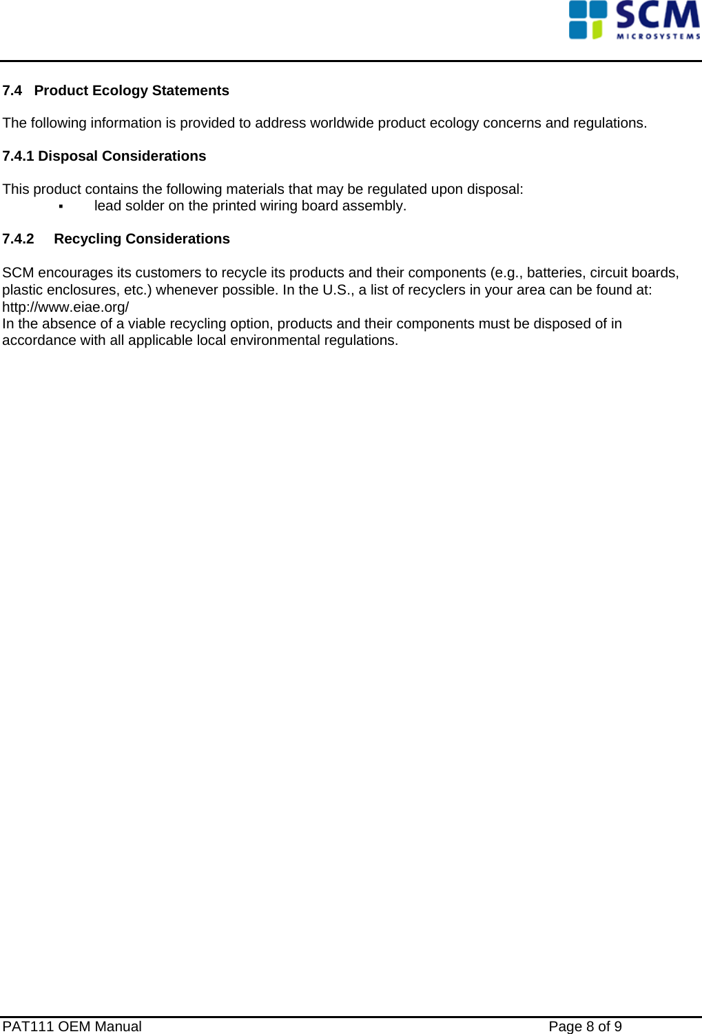    7.4   Product Ecology Statements  The following information is provided to address worldwide product ecology concerns and regulations.  7.4.1 Disposal Considerations  This product contains the following materials that may be regulated upon disposal:  lead solder on the printed wiring board assembly.  7.4.2 Recycling Considerations  SCM encourages its customers to recycle its products and their components (e.g., batteries, circuit boards, plastic enclosures, etc.) whenever possible. In the U.S., a list of recyclers in your area can be found at: http://www.eiae.org/ In the absence of a viable recycling option, products and their components must be disposed of in accordance with all applicable local environmental regulations.                                  PAT111 OEM Manual    Page 8 of 9 