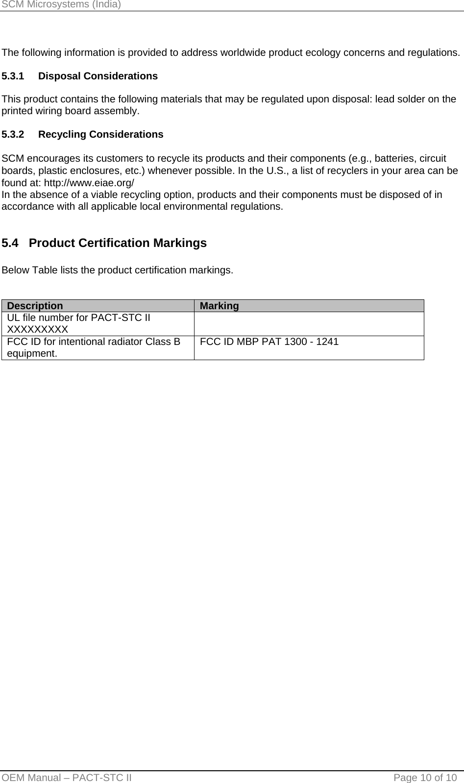 SCM Microsystems (India)  The following information is provided to address worldwide product ecology concerns and regulations.  5.3.1 Disposal Considerations  This product contains the following materials that may be regulated upon disposal: lead solder on the printed wiring board assembly.  5.3.2 Recycling Considerations  SCM encourages its customers to recycle its products and their components (e.g., batteries, circuit boards, plastic enclosures, etc.) whenever possible. In the U.S., a list of recyclers in your area can be found at: http://www.eiae.org/ In the absence of a viable recycling option, products and their components must be disposed of in accordance with all applicable local environmental regulations.   5.4   Product Certification Markings  Below Table lists the product certification markings.   Description  Marking UL file number for PACT-STC II XXXXXXXXX   FCC ID for intentional radiator Class B equipment.   FCC ID MBP PAT 1300 - 1241  OEM Manual – PACT-STC II                                    Page 10 of 10 