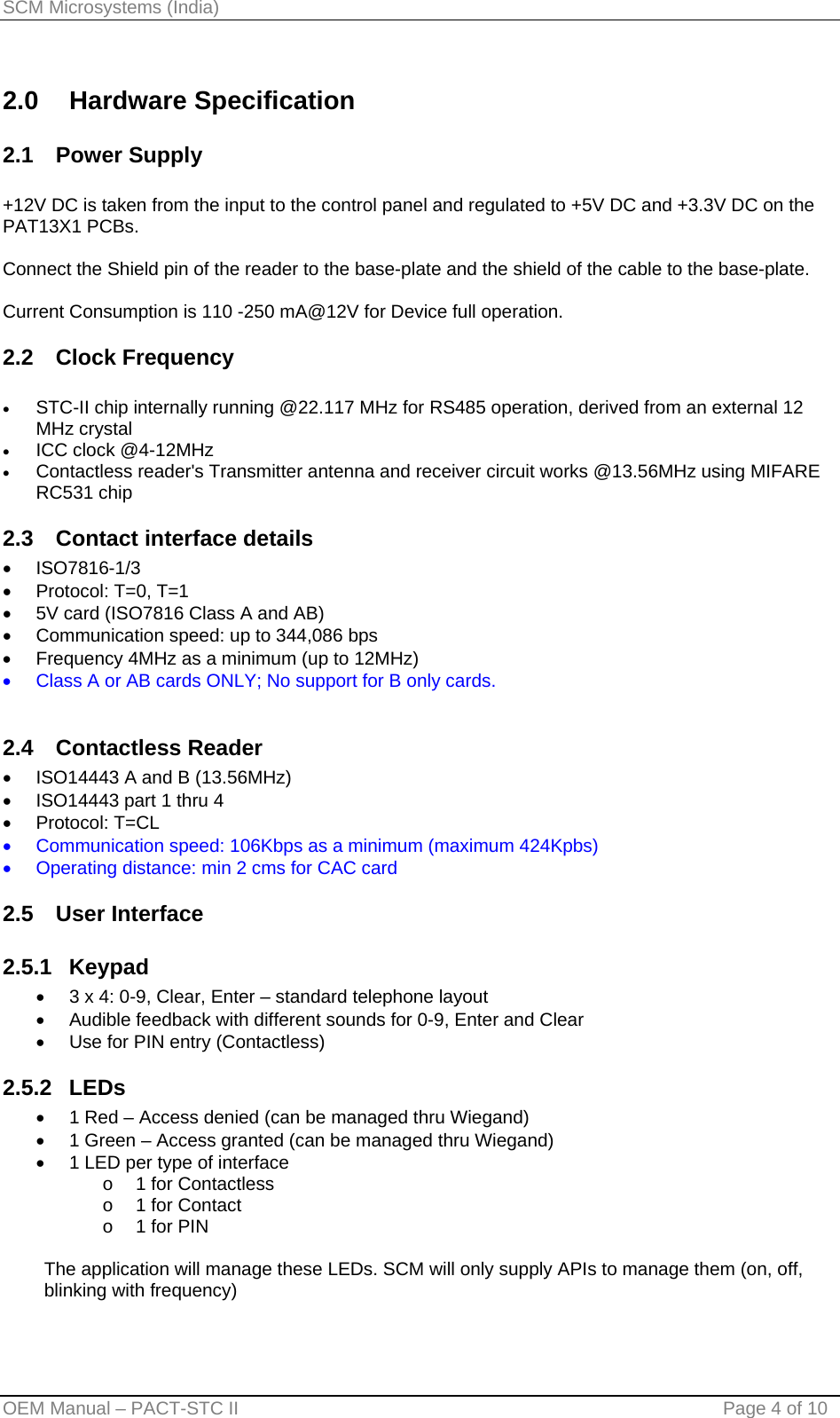 SCM Microsystems (India) 2.0 Hardware Specification 2.1 Power Supply  +12V DC is taken from the input to the control panel and regulated to +5V DC and +3.3V DC on the PAT13X1 PCBs.   Connect the Shield pin of the reader to the base-plate and the shield of the cable to the base-plate.  Current Consumption is 110 -250 mA@12V for Device full operation. 2.2 Clock Frequency  • STC-II chip internally running @22.117 MHz for RS485 operation, derived from an external 12 MHz crystal • ICC clock @4-12MHz • Contactless reader&apos;s Transmitter antenna and receiver circuit works @13.56MHz using MIFARE RC531 chip  2.3  Contact interface details • ISO7816-1/3 •  Protocol: T=0, T=1 •  5V card (ISO7816 Class A and AB) •  Communication speed: up to 344,086 bps •  Frequency 4MHz as a minimum (up to 12MHz) •  Class A or AB cards ONLY; No support for B only cards.  2.4 Contactless Reader •  ISO14443 A and B (13.56MHz) •  ISO14443 part 1 thru 4 • Protocol: T=CL •  Communication speed: 106Kbps as a minimum (maximum 424Kpbs) •  Operating distance: min 2 cms for CAC card 2.5 User Interface 2.5.1 Keypad •  3 x 4: 0-9, Clear, Enter – standard telephone layout •  Audible feedback with different sounds for 0-9, Enter and Clear •  Use for PIN entry (Contactless) 2.5.2 LEDs •  1 Red – Access denied (can be managed thru Wiegand) •  1 Green – Access granted (can be managed thru Wiegand) •  1 LED per type of interface o  1 for Contactless o  1 for Contact o  1 for PIN  The application will manage these LEDs. SCM will only supply APIs to manage them (on, off, blinking with frequency)  OEM Manual – PACT-STC II                                    Page 4 of 10 