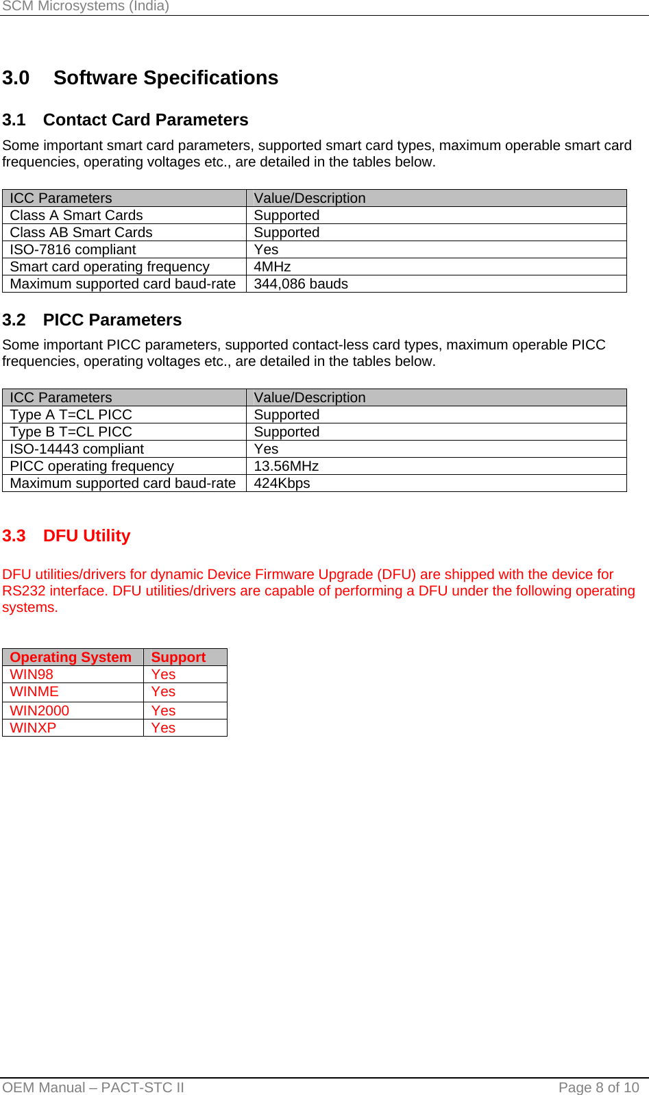 SCM Microsystems (India) 3.0 Software Specifications 3.1  Contact Card Parameters Some important smart card parameters, supported smart card types, maximum operable smart card frequencies, operating voltages etc., are detailed in the tables below.  ICC Parameters  Value/Description Class A Smart Cards  Supported Class AB Smart Cards  Supported ISO-7816 compliant  Yes Smart card operating frequency  4MHz  Maximum supported card baud-rate  344,086 bauds 3.2 PICC Parameters Some important PICC parameters, supported contact-less card types, maximum operable PICC frequencies, operating voltages etc., are detailed in the tables below.  ICC Parameters  Value/Description Type A T=CL PICC  Supported Type B T=CL PICC  Supported ISO-14443 compliant  Yes PICC operating frequency  13.56MHz Maximum supported card baud-rate  424Kbps  3.3 DFU Utility  DFU utilities/drivers for dynamic Device Firmware Upgrade (DFU) are shipped with the device for RS232 interface. DFU utilities/drivers are capable of performing a DFU under the following operating systems.   Operating System  Support WIN98 Yes WINME Yes WIN2000 Yes WINXP Yes  OEM Manual – PACT-STC II                                    Page 8 of 10 