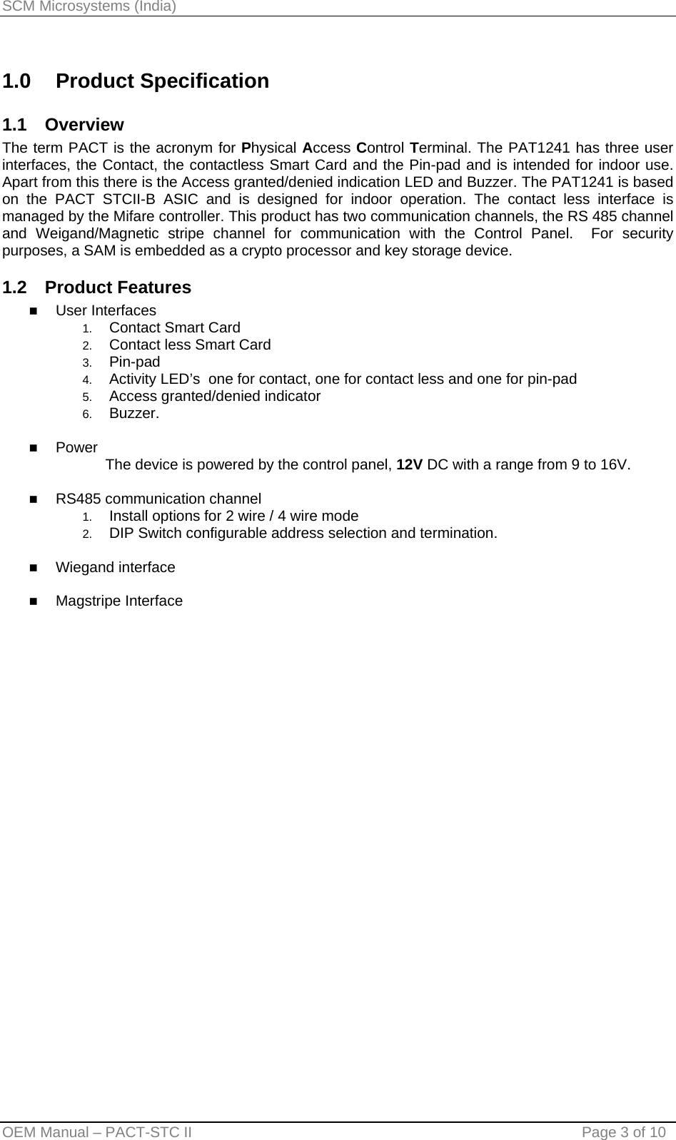 SCM Microsystems (India) 1.0 Product Specification 1.1 Overview The term PACT is the acronym for Physical Access Control Terminal. The PAT1241 has three user interfaces, the Contact, the contactless Smart Card and the Pin-pad and is intended for indoor use. Apart from this there is the Access granted/denied indication LED and Buzzer. The PAT1241 is based on the PACT STCII-B ASIC and is designed for indoor operation. The contact less interface is managed by the Mifare controller. This product has two communication channels, the RS 485 channel and Weigand/Magnetic stripe channel for communication with the Control Panel.  For security purposes, a SAM is embedded as a crypto processor and key storage device. 1.2 Product Features  User Interfaces 1.  Contact Smart Card 2.  Contact less Smart Card 3.  Pin-pad 4.  Activity LED’s  one for contact, one for contact less and one for pin-pad 5.  Access granted/denied indicator 6.  Buzzer.   Power                          The device is powered by the control panel, 12V DC with a range from 9 to 16V.    RS485 communication channel 1.  Install options for 2 wire / 4 wire mode 2.  DIP Switch configurable address selection and termination.   Wiegand interface   Magstripe Interface  OEM Manual – PACT-STC II                                    Page 3 of 10 