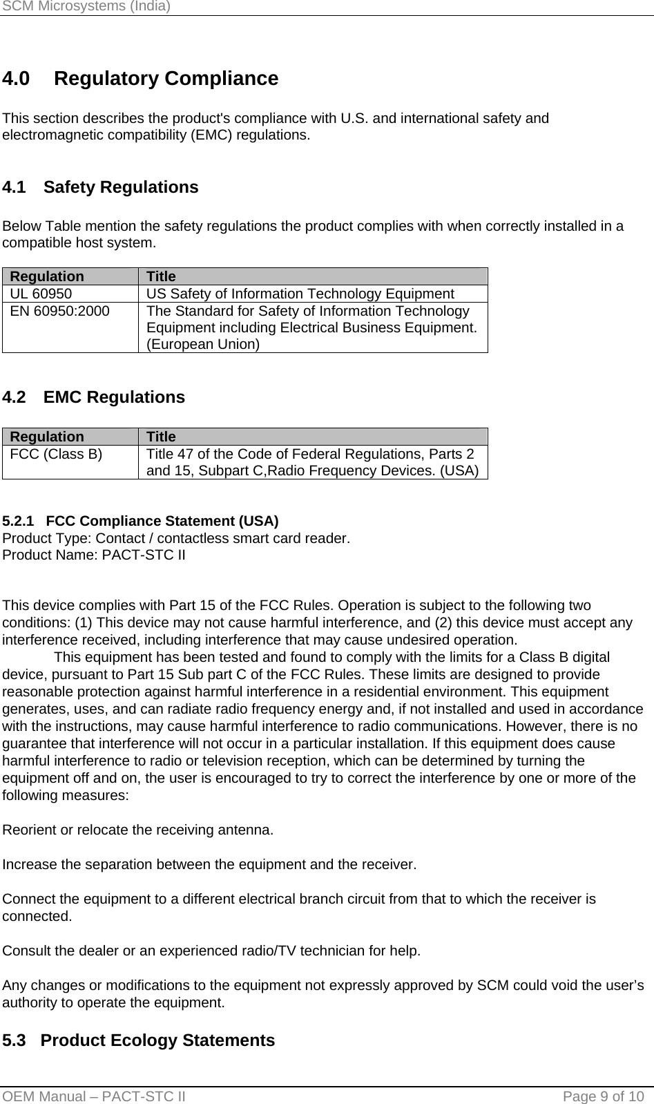 SCM Microsystems (India) 4.0 Regulatory Compliance  This section describes the product&apos;s compliance with U.S. and international safety and electromagnetic compatibility (EMC) regulations.  4.1 Safety Regulations  Below Table mention the safety regulations the product complies with when correctly installed in a compatible host system.  Regulation     Title UL 60950  US Safety of Information Technology Equipment EN 60950:2000  The Standard for Safety of Information Technology Equipment including Electrical Business Equipment. (European Union)  4.2 EMC Regulations  Regulation     Title FCC (Class B)  Title 47 of the Code of Federal Regulations, Parts 2 and 15, Subpart C,Radio Frequency Devices. (USA)   5.2.1   FCC Compliance Statement (USA) Product Type: Contact / contactless smart card reader. Product Name: PACT-STC II   This device complies with Part 15 of the FCC Rules. Operation is subject to the following two conditions: (1) This device may not cause harmful interference, and (2) this device must accept any interference received, including interference that may cause undesired operation.   This equipment has been tested and found to comply with the limits for a Class B digital device, pursuant to Part 15 Sub part C of the FCC Rules. These limits are designed to provide reasonable protection against harmful interference in a residential environment. This equipment generates, uses, and can radiate radio frequency energy and, if not installed and used in accordance with the instructions, may cause harmful interference to radio communications. However, there is no guarantee that interference will not occur in a particular installation. If this equipment does cause harmful interference to radio or television reception, which can be determined by turning the equipment off and on, the user is encouraged to try to correct the interference by one or more of the following measures:  Reorient or relocate the receiving antenna.  Increase the separation between the equipment and the receiver.  Connect the equipment to a different electrical branch circuit from that to which the receiver is connected.  Consult the dealer or an experienced radio/TV technician for help.  Any changes or modifications to the equipment not expressly approved by SCM could void the user’s authority to operate the equipment.  5.3   Product Ecology Statements OEM Manual – PACT-STC II                                    Page 9 of 10 