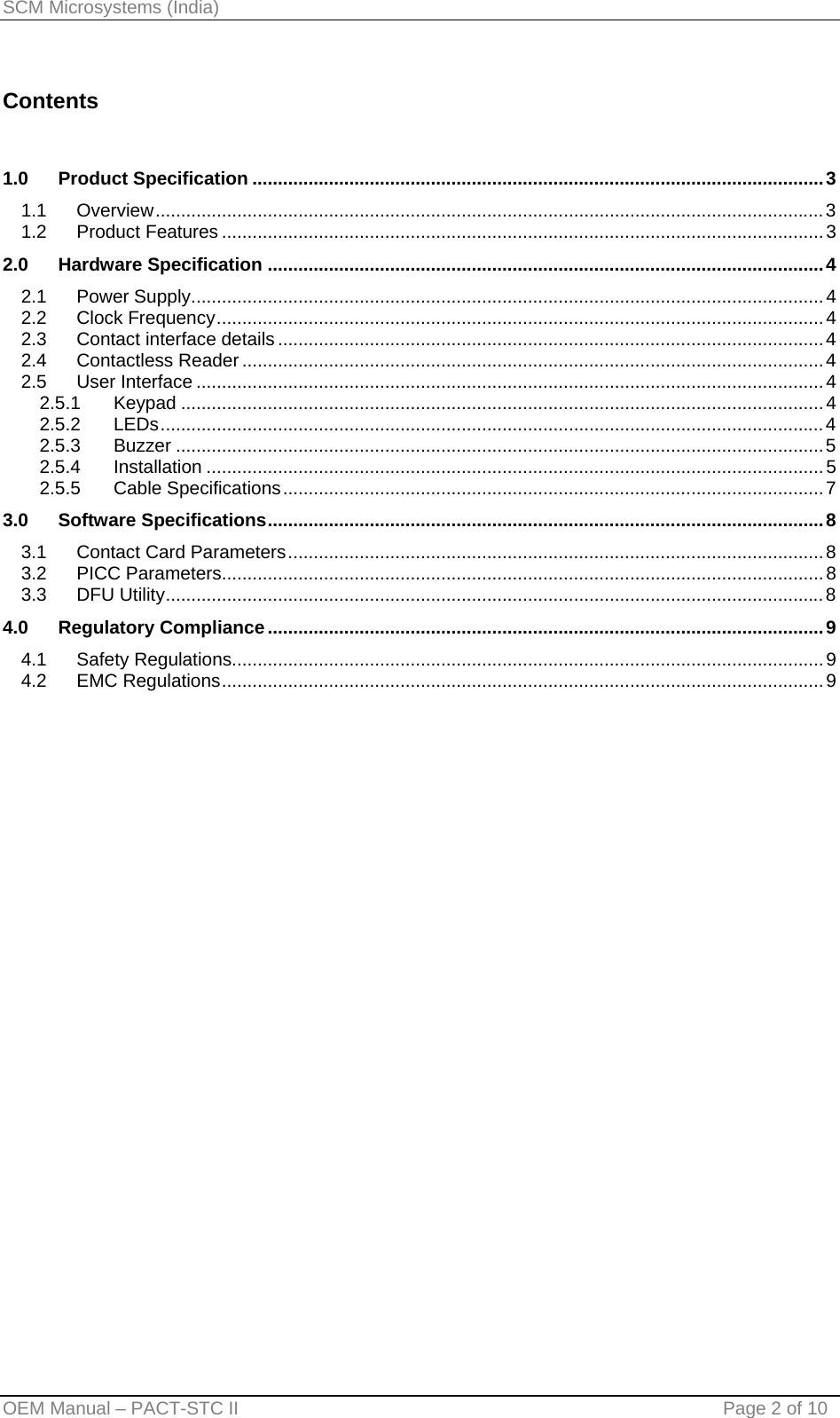 SCM Microsystems (India)  Contents   1.0 Product Specification ................................................................................................................3 1.1 Overview...................................................................................................................................3 1.2 Product Features ......................................................................................................................3 2.0 Hardware Specification .............................................................................................................4 2.1 Power Supply............................................................................................................................4 2.2 Clock Frequency.......................................................................................................................4 2.3 Contact interface details...........................................................................................................4 2.4 Contactless Reader..................................................................................................................4 2.5 User Interface ...........................................................................................................................4 2.5.1 Keypad ..............................................................................................................................4 2.5.2 LEDs..................................................................................................................................4 2.5.3 Buzzer ...............................................................................................................................5 2.5.4 Installation .........................................................................................................................5 2.5.5 Cable Specifications..........................................................................................................7 3.0 Software Specifications.............................................................................................................8 3.1 Contact Card Parameters.........................................................................................................8 3.2 PICC Parameters......................................................................................................................8 3.3 DFU Utility.................................................................................................................................8 4.0 Regulatory Compliance.............................................................................................................9 4.1 Safety Regulations....................................................................................................................9 4.2 EMC Regulations......................................................................................................................9 OEM Manual – PACT-STC II                                    Page 2 of 10 