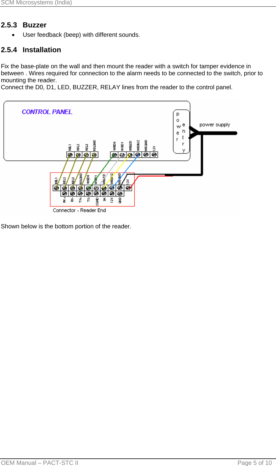 SCM Microsystems (India) 2.5.3 Buzzer •  User feedback (beep) with different sounds. 2.5.4 Installation   Fix the base-plate on the wall and then mount the reader with a switch for tamper evidence in between . Wires required for connection to the alarm needs to be connected to the switch, prior to mounting the reader. Connect the D0, D1, LED, BUZZER, RELAY lines from the reader to the control panel.    Shown below is the bottom portion of the reader. OEM Manual – PACT-STC II                                    Page 5 of 10 