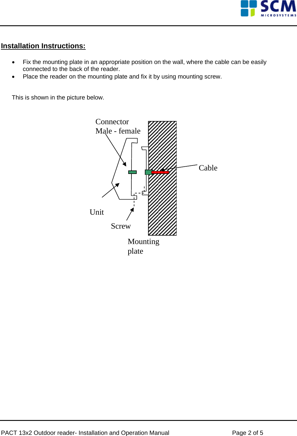      PACT 13x2 Outdoor reader- Installation and Operation Manual  Page 2 of 5   Installation Instructions:  •  Fix the mounting plate in an appropriate position on the wall, where the cable can be easily connected to the back of the reader. •  Place the reader on the mounting plate and fix it by using mounting screw.   This is shown in the picture below.    Unit Mounting plate Connector Male - femaleScrewCable                      