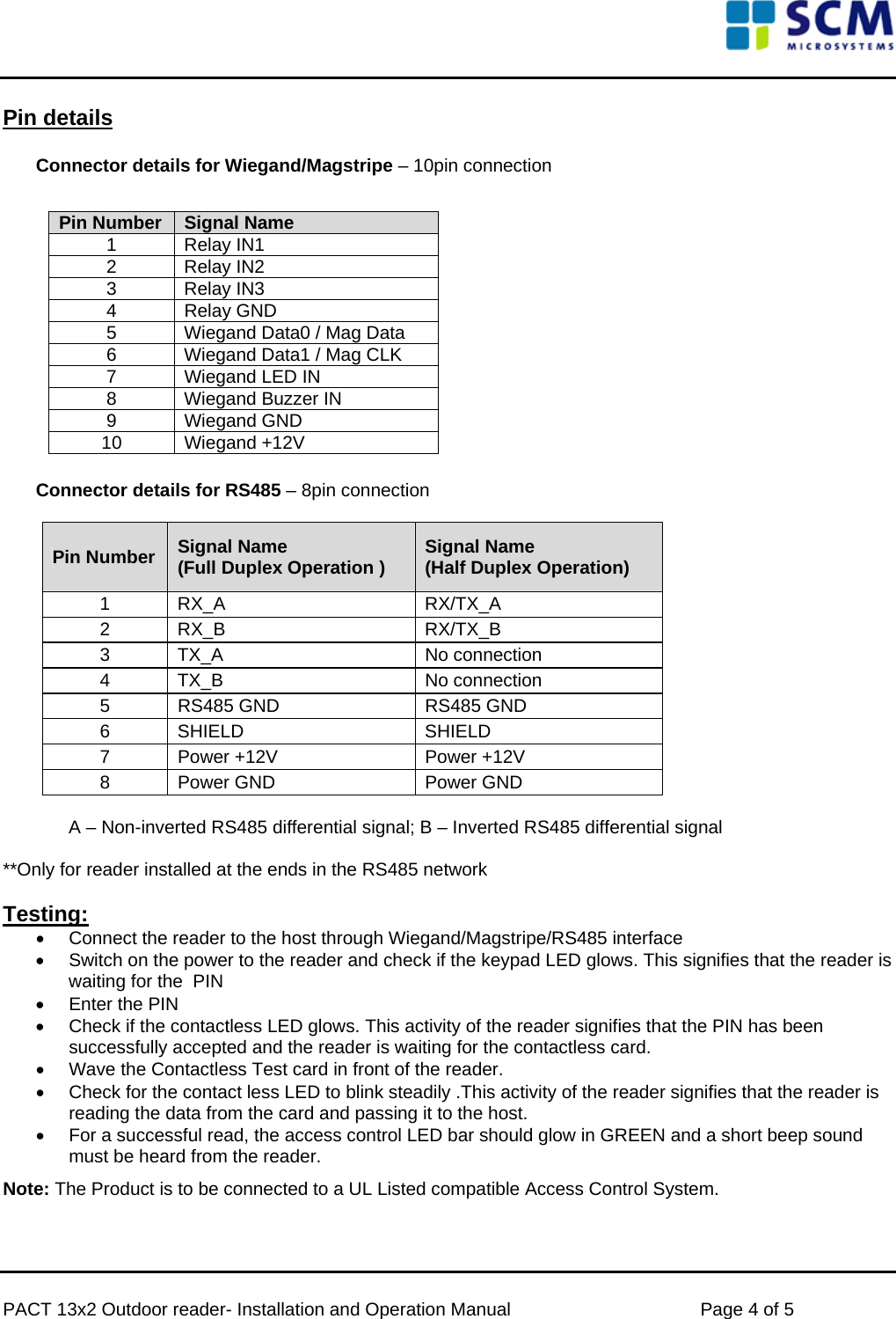      PACT 13x2 Outdoor reader- Installation and Operation Manual  Page 4 of 5 Pin details  Connector details for Wiegand/Magstripe – 10pin connection              Connector details for RS485 – 8pin connection   Pin Number  Signal Name  (Full Duplex Operation ) Signal Name  (Half Duplex Operation)  1  RX_A   RX/TX_A  2  RX_B   RX/TX_B  3  TX_A   No connection  4  TX_B   No connection  5  RS485 GND   RS485 GND  6  SHIELD   SHIELD  7  Power +12V   Power +12V  8  Power GND   Power GND   A – Non-inverted RS485 differential signal; B – Inverted RS485 differential signal   **Only for reader installed at the ends in the RS485 network      Testing: •  Connect the reader to the host through Wiegand/Magstripe/RS485 interface •  Switch on the power to the reader and check if the keypad LED glows. This signifies that the reader is waiting for the  PIN •  Enter the PIN  •  Check if the contactless LED glows. This activity of the reader signifies that the PIN has been successfully accepted and the reader is waiting for the contactless card. •  Wave the Contactless Test card in front of the reader. •  Check for the contact less LED to blink steadily .This activity of the reader signifies that the reader is reading the data from the card and passing it to the host.  •  For a successful read, the access control LED bar should glow in GREEN and a short beep sound must be heard from the reader. Note: The Product is to be connected to a UL Listed compatible Access Control System.  Pin Number  Signal Name  1 Relay IN1 2 Relay IN2 3 Relay IN3 4 Relay GND 5  Wiegand Data0 / Mag Data 6  Wiegand Data1 / Mag CLK 7  Wiegand LED IN 8  Wiegand Buzzer IN 9 Wiegand GND 10 Wiegand +12V 