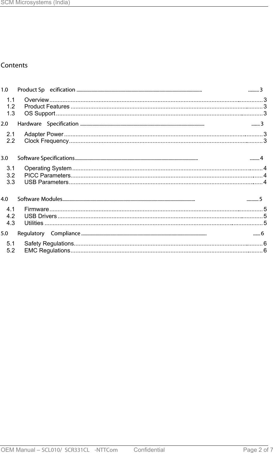 SCM Microsystems (India) Contents1.0 Product Sp ecification ....................................................................................................... .........31.1 Overview................................................................................................................................... 31.2 Product Features ...................................................................................................................... 31.3 OS Support...............................................................................................................................32.0 Hardware  Specification ...................................................................................................... .......32.1 Adapter Power..........................................................................................................................32.2 Clock Frequency.......................................................................................................................33.0 Software Specifications..................................................................................................... ........43.1 Operating System ..................................................................................................................... 43.2 PICC Parameters...................................................................................................................... 43.3 USB Parameters.......................................................................................................................44.0 Software Modules............................................................................................................. .......... 54.1 Firmware................................................................................................................................... 54.2 USB Drivers..............................................................................................................................54.3 Utilities ...................................................................................................................................... 55.0 Regulatory  Compliance ....................................................................................................... ......65.1 Safety Regulations.................................................................................................................... 65.2 EMC Regulations...................................................................................................................... 6OEM Manual – SCL010/ SCR331CL -NTTCom   Confidential Page 2 of 7 