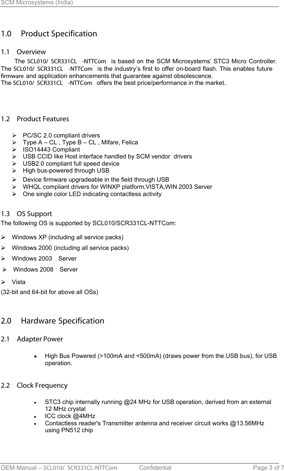 SCM Microsystems (India) 1.0  Product Specification1.1  Overview    The SCL010/ SCR331CL -NTTCom is based on the SCM Microsystems’ STC3 Micro Controller.The SCL010/ SCR331CL -NTTCom  is the industry’s first to offer on-board flash. This enables futurefirmware and application enhancements that guarantee against obsolescence.The SCL010/ SCR331CL -NTTCom  offers the best price/performance in the market. 1.2  Product FeaturesPC/SC 2.0 compliant driversType A – CL , Type B – CL , Mifare, FelicaISO14443 CompliantUSB CCID like Host interface handled by SCM vendor  drivers USB2.0 compliant full speed device High bus-powered through USBDevice firmware upgradeable in the field through USBWHQL compliant drivers for WINXP platform,VISTA,WIN 2003 ServerOne single color LED indicating contactless activity1.3  OS Support The following OS is supported by SCL010/SCR331CL-NTTCom:  Windows XP (including all service packs)   Windows 2000 (including all service packs) Windows 2003  ServerVista2.0  Hardware Specification2.1  Adapter PowerHigh Bus Powered (&gt;100mA and &lt;500mA) (draws power from the USB bus), for USB operation.2.2  Clock FrequencySTC3 chip internally running @24 MHz for USB operation, derived from an external 12 MHz crystalICC clock @4MHzContactless reader&apos;s Transmitter antenna and receiver circuit works @13.56MHzusing PN512 chip  OEM Manual – SCL010/ SCR331CL-NTTCom   Confidential Page 3 of 7 (32-bit and 64-bit for above all OSs)Windows 2008  Server