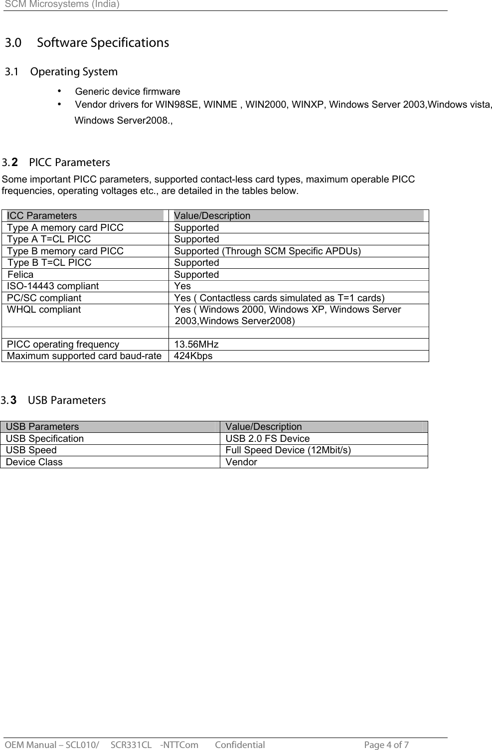 SCM Microsystems (India) 3.0  Software Specifications3.1  Operating SystemGeneric device firmware  Vendor drivers for WIN98SE, WINME , WIN2000, WINXP, Windows Server 2003,Windows vista, 3.2  PICC ParametersSome important PICC parameters, supported contact-less card types, maximum operable PICC frequencies, operating voltages etc., are detailed in the tables below. ICC Parameters  Value/Description Type A memory card PICC SupportedType A T=CL PICC  Supported Type B memory card PICC Supported (Through SCM Specific APDUs) Type B T=CL PICC  Supported ISO-14443 compliant  YesPC/SC compliant  Yes ( Contactless cards simulated as T=1 cards) WHQL compliant  Yes ( Windows 2000, Windows XP, Windows Server 2003,Windows Server2008) PICC operating frequency  13.56MHz Maximum supported card baud-rate  424Kbps OEM Manual – SCL010/ SCR331CL -NTTCom        Confidential                                                Page 4 of 7 3.3  USB ParametersUSB Parameters  Value/Description USB Specification  USB 2.0 FS DeviceUSB Speed  Full Speed Device (12Mbit/s) Device Class  Vendor Felica Supported Windows Server2008., 