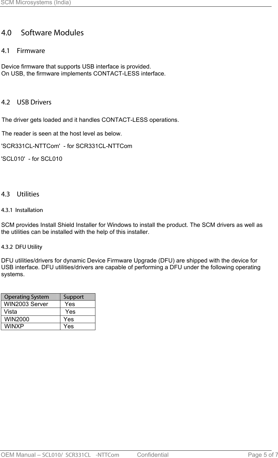 SCM Microsystems (India) 4.0  Software Modules 4.1  Firmware Device firmware that supports USB interface is provided.On USB, the firmware implements CONTACT-LESS interface. 4.2  USB Drivers The driver gets loaded and it handles CONTACT-LESS operations.The reader is seen at the host level as below.4.3  Utilities  4.3.1  Installation SCM provides Install Shield Installer for Windows to install the product. The SCM drivers as well as the utilities can be installed with the help of this installer. 4.3.2  DFU Utility DFU utilities/drivers for dynamic Device Firmware Upgrade (DFU) are shipped with the device for USB interface. DFU utilities/drivers are capable of performing a DFU under the following operating systems. OEM Manual – SCL010/ SCR331CL -NTTCom   Confidential Page 5 of 7 &apos;SCR331CL-NTTCom&apos;  - for SCR331CL-NTTCom&apos;SCL010&apos;  - for SCL010Operating System  SupportWIN2000  YesWINXP YesWIN2003 Server          YesVista                             Yes