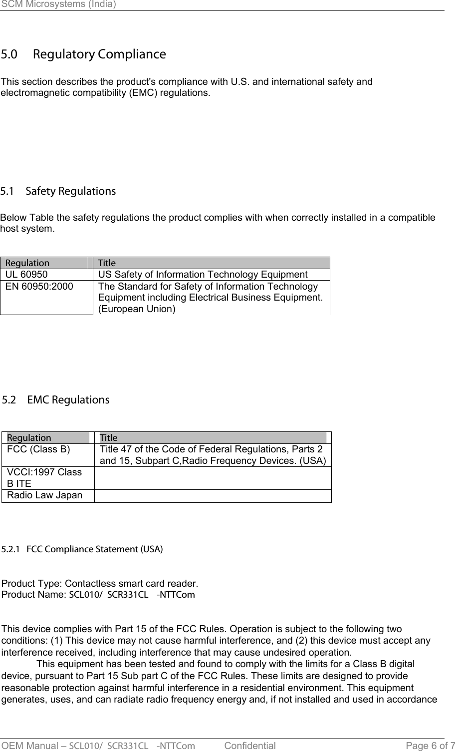 SCM Microsystems (India) 5.0  Regulatory Compliance This section describes the product&apos;s compliance with U.S. and international safety and electromagnetic compatibility (EMC) regulations. 5.1  Safety Regulations Below Table the safety regulations the product complies with when correctly installed in a compatible host system.Regulation     TitleUL 60950  US Safety of Information Technology Equipment EN 60950:2000  The Standard for Safety of Information Technology Equipment including Electrical Business Equipment. (European Union) 5.2  EMC Regulations Regulation     TitleFCC (Class B)  Title 47 of the Code of Federal Regulations, Parts 2 and 15, Subpart C,Radio Frequency Devices. (USA) VCCI:1997 Class B ITE Radio Law Japan 5.2.1   FCC Compliance Statement (USA)Product Type: Contactless smart card reader.Product Name: SCL010/ SCR331CL -NTTComThis device complies with Part 15 of the FCC Rules. Operation is subject to the following twoconditions: (1) This device may not cause harmful interference, and (2) this device must accept any interference received, including interference that may cause undesired operation.This equipment has been tested and found to comply with the limits for a Class B digital device, pursuant to Part 15 Sub part C of the FCC Rules. These limits are designed to provide reasonable protection against harmful interference in a residential environment. This equipmentgenerates, uses, and can radiate radio frequency energy and, if not installed and used in accordanceOEM Manual – SCL010/ SCR331CL -NTTCom   Confidential Page 6 of 7 