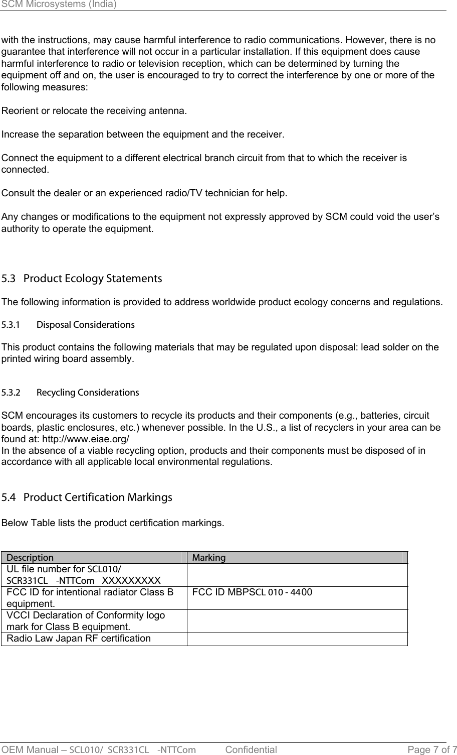 SCM Microsystems (India) OEM Manual – SCL010/ SCR331CL -NTTCom   Confidential Page 7 of 7 with the instructions, may cause harmful interference to radio communications. However, there is no guarantee that interference will not occur in a particular installation. If this equipment does cause harmful interference to radio or television reception, which can be determined by turning the equipment off and on, the user is encouraged to try to correct the interference by one or more of the following measures: Reorient or relocate the receiving antenna. Increase the separation between the equipment and the receiver. Connect the equipment to a different electrical branch circuit from that to which the receiver is connected. Consult the dealer or an experienced radio/TV technician for help. Any changes or modifications to the equipment not expressly approved by SCM could void the user’s authority to operate the equipment. 5.3   Product Ecology Statements The following information is provided to address worldwide product ecology concerns and regulations. 5.3.15.3.2Disposal Considerations This product contains the following materials that may be regulated upon disposal: lead solder on the printed wiring board assembly. Recycling Considerations SCM encourages its customers to recycle its products and their components (e.g., batteries, circuit boards, plastic enclosures, etc.) whenever possible. In the U.S., a list of recyclers in your area can be found at: http://www.eiae.org/ In the absence of a viable recycling option, products and their components must be disposed of in accordance with all applicable local environmental regulations. 5.4   Product Certification Markings Below Table lists the product certification markings. Description  MarkingUL file number for SCL010/SCR331CL-NTTCom XXXXXXXXXFCC ID for intentional radiator Class B equipment.   FCC ID MBPSCL 010 - 4400VCCI Declaration of Conformity logo mark for Class B equipment. Radio Law Japan RF certification 