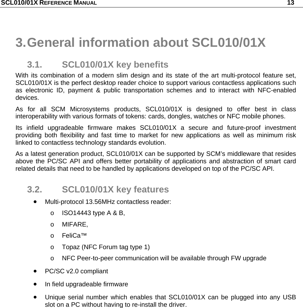 SCL010/01X REFERENCE MANUAL   13 3. General information about SCL010/01X 3.1. SCL010/01X key benefits With its combination of a modern slim design and its state of the art multi-protocol feature set, SCL010/01X is the perfect desktop reader choice to support various contactless applications such as electronic ID, payment &amp; public transportation schemes and to interact with NFC-enabled devices.  As for all SCM Microsystems products, SCL010/01X is designed to offer best in class interoperability with various formats of tokens: cards, dongles, watches or NFC mobile phones.  Its infield upgradeable firmware makes SCL010/01X a secure and future-proof investment providing both flexibility and fast time to market for new applications as well as minimum risk linked to contactless technology standards evolution. As a latest generation product, SCL010/01X can be supported by SCM’s middleware that resides above the PC/SC API and offers better portability of applications and abstraction of smart card related details that need to be handled by applications developed on top of the PC/SC API. 3.2.  SCL010/01X key features  Multi-protocol 13.56MHz contactless reader: o  ISO14443 type A &amp; B,  o MIFARE,  o FeliCa™ o  Topaz (NFC Forum tag type 1) o  NFC Peer-to-peer communication will be available through FW upgrade  PC/SC v2.0 compliant  In field upgradeable firmware  Unique serial number which enables that SCL010/01X can be plugged into any USB slot on a PC without having to re-install the driver. 