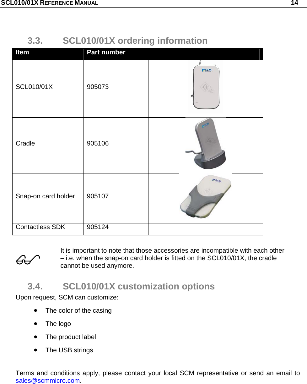 SCL010/01X REFERENCE MANUAL   14 3.3.  SCL010/01X ordering information Item  Part number   SCL010/01X 905073  Cradle 905106  Snap-on card holder  905107  Contactless SDK  905124     It is important to note that those accessories are incompatible with each other – i.e. when the snap-on card holder is fitted on the SCL010/01X, the cradle cannot be used anymore. 3.4.  SCL010/01X customization options Upon request, SCM can customize:  The color of the casing  The logo  The product label  The USB strings  Terms and conditions apply, please contact your local SCM representative or send an email to sales@scmmicro.com. 