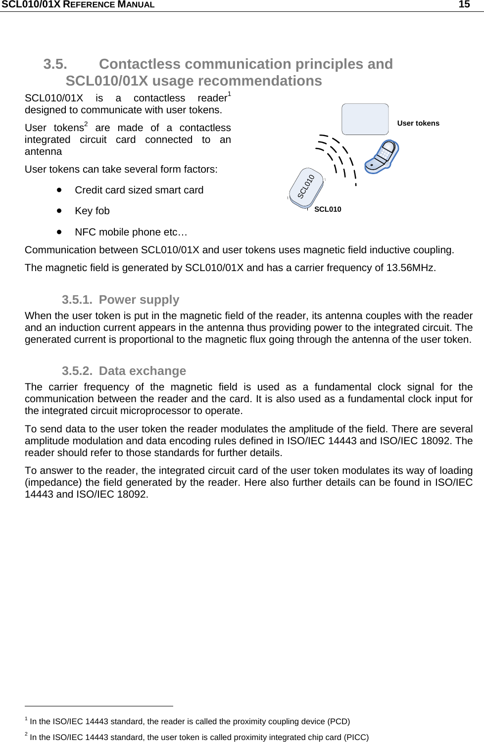 SCL010/01X REFERENCE MANUAL   15 3.5.  Contactless communication principles and SCL010/01X usage recommendations SCL010/01X is a contactless reader1 designed to communicate with user tokens. User tokens2 are made of a contactless integrated circuit card connected to an antenna  User tokens can take several form factors:  Credit card sized smart card  Key fob   NFC mobile phone etc… Communication between SCL010/01X and user tokens uses magnetic field inductive coupling. The magnetic field is generated by SCL010/01X and has a carrier frequency of 13.56MHz. 3.5.1. Power supply When the user token is put in the magnetic field of the reader, its antenna couples with the reader and an induction current appears in the antenna thus providing power to the integrated circuit. The generated current is proportional to the magnetic flux going through the antenna of the user token. 3.5.2. Data exchange The carrier frequency of the magnetic field is used as a fundamental clock signal for the communication between the reader and the card. It is also used as a fundamental clock input for the integrated circuit microprocessor to operate. To send data to the user token the reader modulates the amplitude of the field. There are several amplitude modulation and data encoding rules defined in ISO/IEC 14443 and ISO/IEC 18092. The reader should refer to those standards for further details. To answer to the reader, the integrated circuit card of the user token modulates its way of loading (impedance) the field generated by the reader. Here also further details can be found in ISO/IEC 14443 and ISO/IEC 18092.                                                       1 In the ISO/IEC 14443 standard, the reader is called the proximity coupling device (PCD) 2 In the ISO/IEC 14443 standard, the user token is called proximity integrated chip card (PICC) SCL010User tokensSCL010