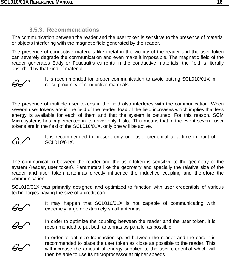 SCL010/01X REFERENCE MANUAL   16 3.5.3. Recommendations The communication between the reader and the user token is sensitive to the presence of material or objects interfering with the magnetic field generated by the reader. The presence of conductive materials like metal in the vicinity of the reader and the user token can severely degrade the communication and even make it impossible. The magnetic field of the reader generates Eddy or Foucault’s currents in the conductive materials; the field is literally absorbed by that kind of material.   It is recommended for proper communication to avoid putting SCL010/01X in close proximity of conductive materials.   The presence of multiple user tokens in the field also interferes with the communication. When several user tokens are in the field of the reader, load of the field increases which implies that less energy is available for each of them and that the system is detuned. For this reason, SCM Microsystems has implemented in its driver only 1 slot. This means that in the event several user tokens are in the field of the SCL010/01X, only one will be active.  It is recommended to present only one user credential at a time in front of SCL010/01X.  The communication between the reader and the user token is sensitive to the geometry of the system {reader, user token}. Parameters like the geometry and specially the relative size of the reader and user token antennas directly influence the inductive coupling and therefore the communication. SCL010/01X was primarily designed and optimized to function with user credentials of various technologies having the size of a credit card.  It may happen that SCL010/01X is not capable of communicating with extremely large or extremely small antennas.  In order to optimize the coupling between the reader and the user token, it is recommended to put both antennas as parallel as possible  In order to optimize transaction speed between the reader and the card it is recommended to place the user token as close as possible to the reader. This will increase the amount of energy supplied to the user credential which will then be able to use its microprocessor at higher speeds  