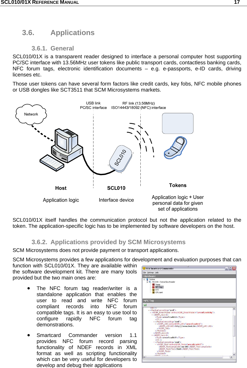 SCL010/01X REFERENCE MANUAL   17 3.6. Applications 3.6.1. General SCL010/01X is a transparent reader designed to interface a personal computer host supporting PC/SC interface with 13.56MHz user tokens like public transport cards, contactless banking cards, NFC forum tags, electronic identification documents – e.g. e-passports, e-ID cards, driving licenses etc. Those user tokens can have several form factors like credit cards, key fobs, NFC mobile phones or USB dongles like SCT3511 that SCM Microsystems markets.  SCL010/01X itself handles the communication protocol but not the application related to the token. The application-specific logic has to be implemented by software developers on the host. 3.6.2.  Applications provided by SCM Microsystems SCM Microsystems does not provide payment or transport applications. SCM Microsystems provides a few applications for development and evaluation purposes that can function with SCL010/01X. They are available within the software development kit. There are many tools provided but the two main ones are:  The NFC forum tag reader/writer is a standalone application that enables the user to read and write NFC forum compliant records into NFC forum compatible tags. It is an easy to use tool to configure rapidly NFC forum tag demonstrations.  Smartcard Commander version 1.1 provides NFC forum record parsing functionality of NDEF records in XML format as well as scripting functionality which can be very useful for developers to develop and debug their applications  