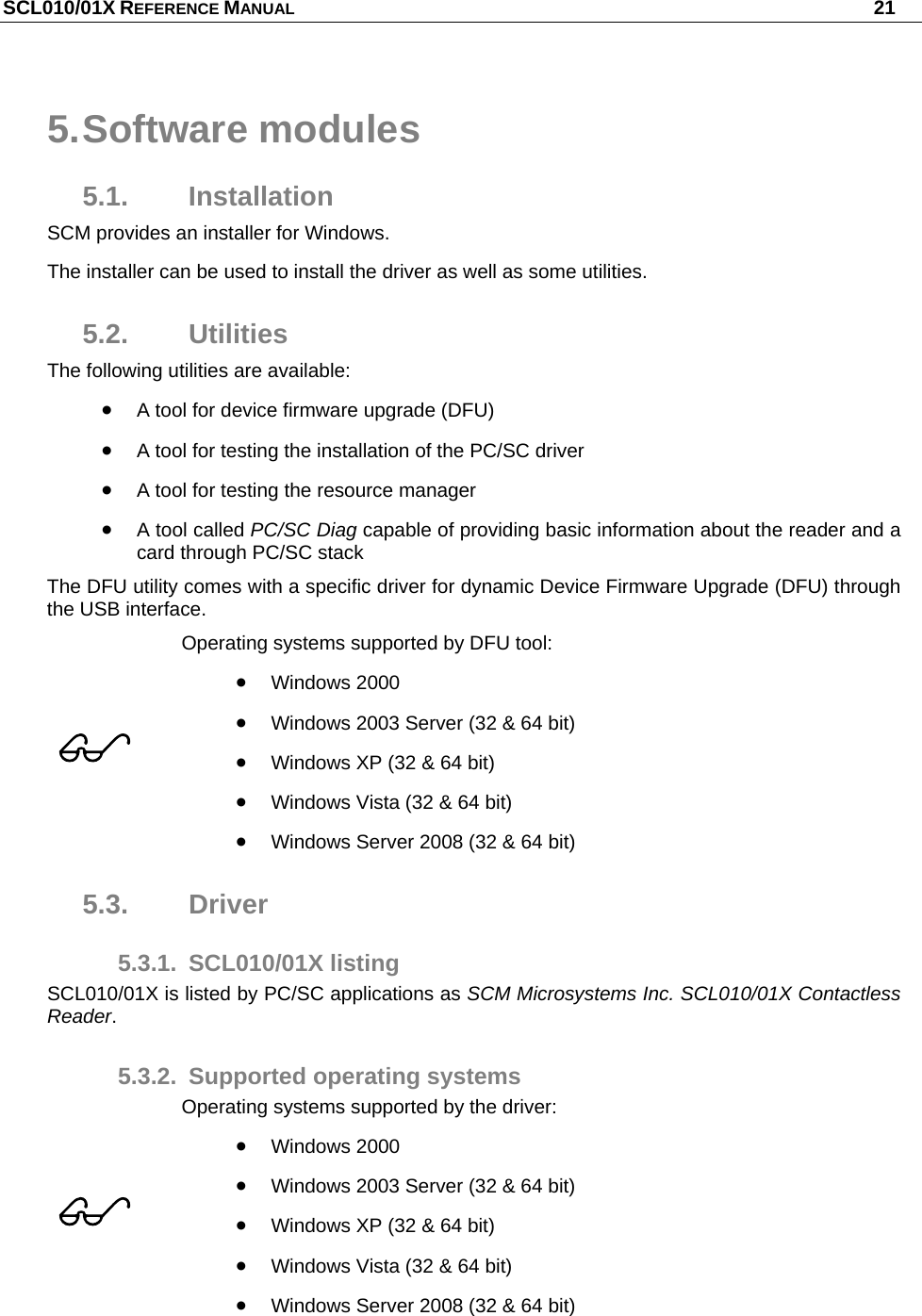 SCL010/01X REFERENCE MANUAL   21 5. Software  modules 5.1. Installation SCM provides an installer for Windows. The installer can be used to install the driver as well as some utilities. 5.2. Utilities The following utilities are available:  A tool for device firmware upgrade (DFU)  A tool for testing the installation of the PC/SC driver  A tool for testing the resource manager  A tool called PC/SC Diag capable of providing basic information about the reader and a card through PC/SC stack The DFU utility comes with a specific driver for dynamic Device Firmware Upgrade (DFU) through the USB interface.   Operating systems supported by DFU tool:  Windows 2000  Windows 2003 Server (32 &amp; 64 bit)  Windows XP (32 &amp; 64 bit)  Windows Vista (32 &amp; 64 bit)  Windows Server 2008 (32 &amp; 64 bit) 5.3. Driver 5.3.1. SCL010/01X listing SCL010/01X is listed by PC/SC applications as SCM Microsystems Inc. SCL010/01X Contactless Reader. 5.3.2. Supported operating systems  Operating systems supported by the driver:  Windows 2000  Windows 2003 Server (32 &amp; 64 bit)  Windows XP (32 &amp; 64 bit)  Windows Vista (32 &amp; 64 bit)  Windows Server 2008 (32 &amp; 64 bit) 