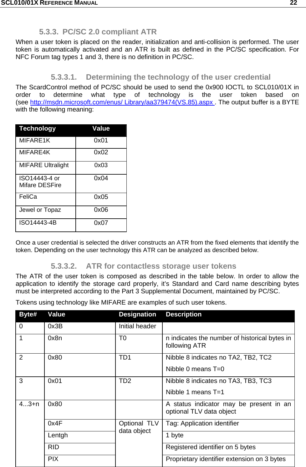 SCL010/01X REFERENCE MANUAL   22 5.3.3.  PC/SC 2.0 compliant ATR When a user token is placed on the reader, initialization and anti-collision is performed. The user token is automatically activated and an ATR is built as defined in the PC/SC specification. For NFC Forum tag types 1 and 3, there is no definition in PC/SC. 5.3.3.1.  Determining the technology of the user credential The ScardControl method of PC/SC should be used to send the 0x900 IOCTL to SCL010/01X in order to determine what type of technology is the user token based on  (see http://msdn.microsoft.com/enus/ Library/aa379474(VS.85).aspx . The output buffer is a BYTE with the following meaning:  Tec Technology  Value MIFARE1K   0x01 MIFARE4K   0x02 MIFARE Ultralight  0x03 ISO14443-4 or Mifare DESFire  0x04 FeliCa  0x05 Jewel or Topaz  0x06 ISO14443-4B 0x07 Value Once a user credential is selected the driver constructs an ATR from the fixed elements that identify the token. Depending on the user technology this ATR can be analyzed as described below. 5.3.3.2.  ATR for contactless storage user tokens The ATR of the user token is composed as described in the table below. In order to allow the application to identify the storage card properly, it’s Standard and Card name describing bytes must be interpreted according to the Part 3 Supplemental Document, maintained by PC/SC. Tokens using technology like MIFARE are examples of such user tokens. Byte#  Value  Designation  Description 0 0x3B  Initial header  1  0x8n  T0  n indicates the number of historical bytes in following ATR  2  0x80  TD1  Nibble 8 indicates no TA2, TB2, TC2 Nibble 0 means T=0 3  0x01  TD2  Nibble 8 indicates no TA3, TB3, TC3 Nibble 1 means T=1 0x80    A status indicator may be present in an optional TLV data object 0x4F  Tag: Application identifier  Lentgh 1 byte RID  Registered identifier on 5 bytes 4...3+n PIX Optional TLV data object Proprietary identifier extension on 3 bytes 