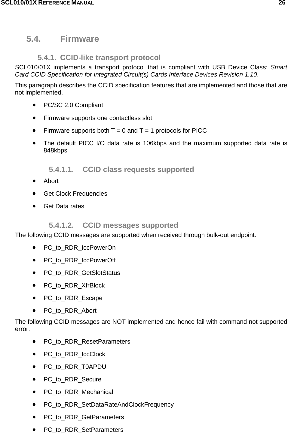 SCL010/01X REFERENCE MANUAL   26 5.4. Firmware 5.4.1.  CCID-like transport protocol SCL010/01X implements a transport protocol that is compliant with USB Device Class: Smart Card CCID Specification for Integrated Circuit(s) Cards Interface Devices Revision 1.10. This paragraph describes the CCID specification features that are implemented and those that are not implemented.  PC/SC 2.0 Compliant   Firmware supports one contactless slot  Firmware supports both T = 0 and T = 1 protocols for PICC  The default PICC I/O data rate is 106kbps and the maximum supported data rate is 848kbps 5.4.1.1. CCID class requests supported  Abort  Get Clock Frequencies  Get Data rates 5.4.1.2.  CCID messages supported The following CCID messages are supported when received through bulk-out endpoint.  PC_to_RDR_IccPowerOn  PC_to_RDR_IccPowerOff  PC_to_RDR_GetSlotStatus  PC_to_RDR_XfrBlock  PC_to_RDR_Escape  PC_to_RDR_Abort The following CCID messages are NOT implemented and hence fail with command not supported error:  PC_to_RDR_ResetParameters  PC_to_RDR_IccClock  PC_to_RDR_T0APDU  PC_to_RDR_Secure  PC_to_RDR_Mechanical  PC_to_RDR_SetDataRateAndClockFrequency  PC_to_RDR_GetParameters  PC_to_RDR_SetParameters 