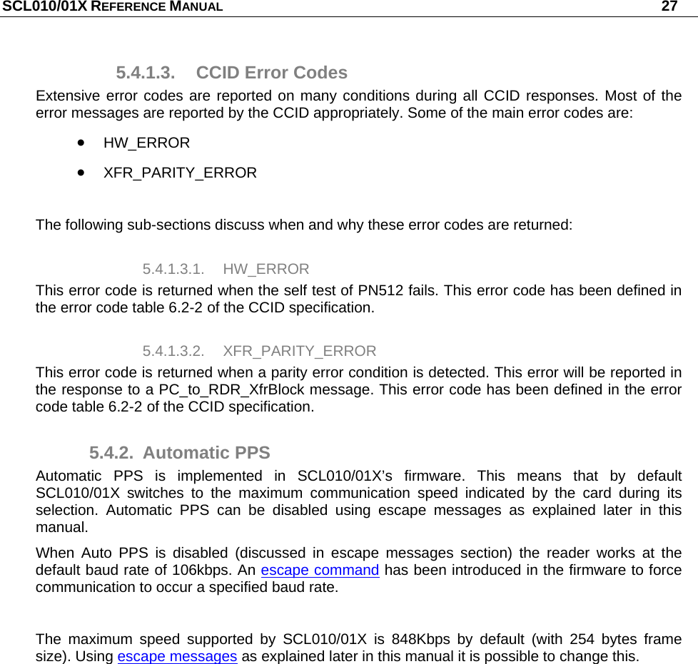 SCL010/01X REFERENCE MANUAL   27 5.4.1.3.  CCID Error Codes Extensive error codes are reported on many conditions during all CCID responses. Most of the error messages are reported by the CCID appropriately. Some of the main error codes are:  HW_ERROR  XFR_PARITY_ERROR  The following sub-sections discuss when and why these error codes are returned: 5.4.1.3.1. HW_ERROR This error code is returned when the self test of PN512 fails. This error code has been defined in the error code table 6.2-2 of the CCID specification. 5.4.1.3.2. XFR_PARITY_ERROR This error code is returned when a parity error condition is detected. This error will be reported in the response to a PC_to_RDR_XfrBlock message. This error code has been defined in the error code table 6.2-2 of the CCID specification. 5.4.2. Automatic PPS Automatic PPS is implemented in SCL010/01X’s firmware. This means that by default SCL010/01X switches to the maximum communication speed indicated by the card during its selection. Automatic PPS can be disabled using escape messages as explained later in this manual.  When Auto PPS is disabled (discussed in escape messages section) the reader works at the default baud rate of 106kbps. An escape command has been introduced in the firmware to force communication to occur a specified baud rate.  The maximum speed supported by SCL010/01X is 848Kbps by default (with 254 bytes frame size). Using escape messages as explained later in this manual it is possible to change this. 