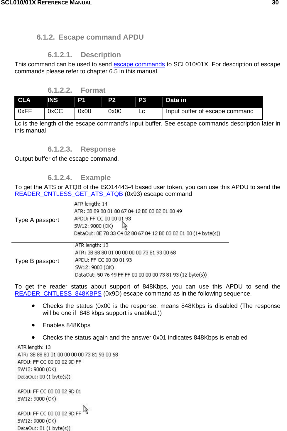 SCL010/01X REFERENCE MANUAL   30 6.1.2.  Escape command APDU 6.1.2.1. Description This command can be used to send escape commands to SCL010/01X. For description of escape commands please refer to chapter 6.5 in this manual. 6.1.2.2. Format CLA  INS  P1  P2  P3  Data in 0xFF 0xCC  0x00  0x00  Lc  Input buffer of escape command Lc is the length of the escape command’s input buffer. See escape commands description later in this manual 6.1.2.3. Response Output buffer of the escape command. 6.1.2.4. Example To get the ATS or ATQB of the ISO14443-4 based user token, you can use this APDU to send the READER_CNTLESS_GET_ATS_ATQB (0x93) escape command Type A passport  Type B passport  To get the reader status about support of 848Kbps, you can use this APDU to send the READER_CNTLESS_848KBPS (0x9D) escape command as in the following sequence.   Checks the status (0x00 is the response, means 848Kbps is disabled (The response will be one if  848 kbps support is enabled.))  Enables 848Kbps   Checks the status again and the answer 0x01 indicates 848Kbps is enabled  