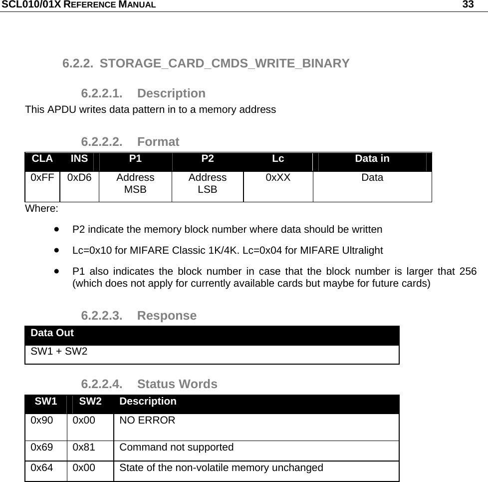 SCL010/01X REFERENCE MANUAL   33 6.2.2. STORAGE_CARD_CMDS_WRITE_BINARY 6.2.2.1. Description This APDU writes data pattern in to a memory address 6.2.2.2. Format CLA  INS  P1  P2  Lc  Data in 0xFF 0xD6  Address MSB  Address LSB  0xXX Data Where:  P2 indicate the memory block number where data should be written  Lc=0x10 for MIFARE Classic 1K/4K. Lc=0x04 for MIFARE Ultralight  P1 also indicates the block number in case that the block number is larger that 256 (which does not apply for currently available cards but maybe for future cards) 6.2.2.3. Response Data Out SW1 + SW2 6.2.2.4. Status Words SW1  SW2  Description 0x90 0x00  NO ERROR 0x69  0x81  Command not supported 0x64  0x00  State of the non-volatile memory unchanged  