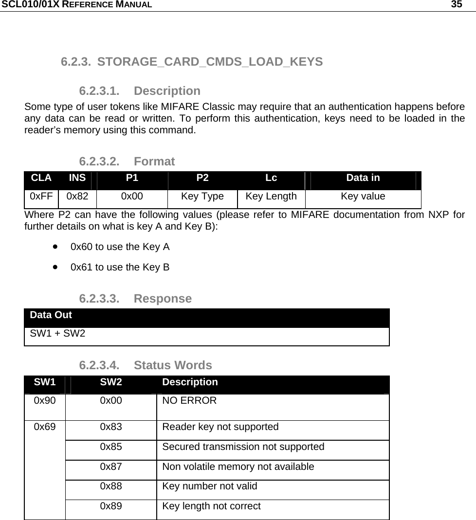 SCL010/01X REFERENCE MANUAL   35 6.2.3. STORAGE_CARD_CMDS_LOAD_KEYS 6.2.3.1. Description Some type of user tokens like MIFARE Classic may require that an authentication happens before any data can be read or written. To perform this authentication, keys need to be loaded in the reader’s memory using this command. 6.2.3.2. Format CLA  INS  P1  P2  Lc  Data in 0xFF  0x82  0x00  Key Type  Key Length  Key value Where P2 can have the following values (please refer to MIFARE documentation from NXP for further details on what is key A and Key B):  0x60 to use the Key A  0x61 to use the Key B 6.2.3.3. Response Data Out SW1 + SW2 6.2.3.4. Status Words SW1  SW2  Description 0x90 0x00 NO ERROR 0x83  Reader key not supported 0x85  Secured transmission not supported 0x87  Non volatile memory not available 0x88  Key number not valid 0x69 0x89  Key length not correct  