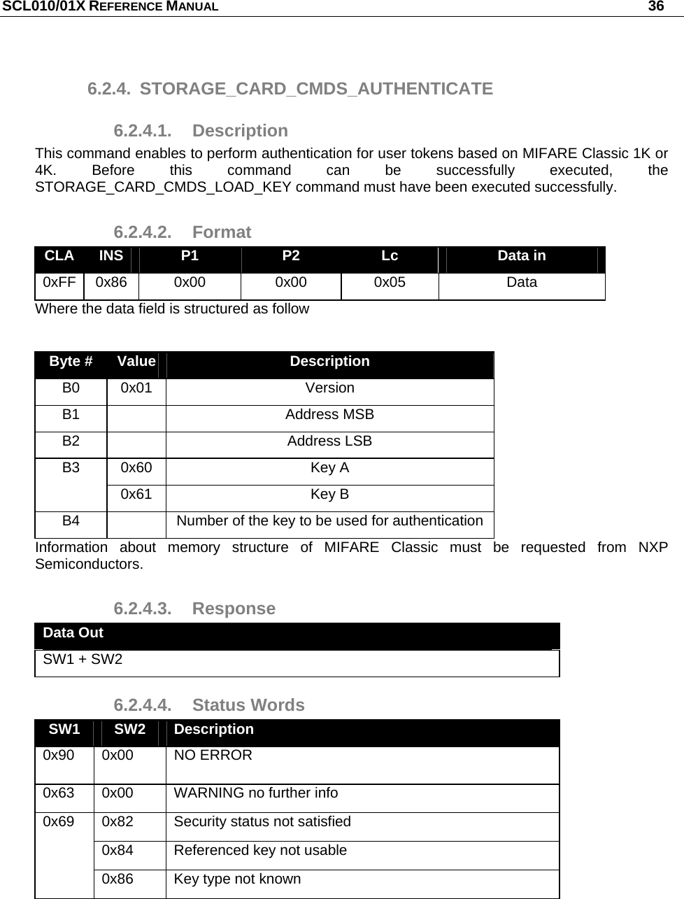 SCL010/01X REFERENCE MANUAL   36 6.2.4. STORAGE_CARD_CMDS_AUTHENTICATE 6.2.4.1. Description This command enables to perform authentication for user tokens based on MIFARE Classic 1K or 4K. Before this command can be successfully executed, the STORAGE_CARD_CMDS_LOAD_KEY command must have been executed successfully. 6.2.4.2. Format CLA  INS  P1  P2  Lc  Data in 0xFF 0x86  0x00  0x00  0x05  Data Where the data field is structured as follow  Byte #  Value  Description B0 0x01  Version B1   Address MSB B2   Address LSB 0x60 Key A B3 0x61 Key B B4    Number of the key to be used for authentication Information about memory structure of MIFARE Classic must be requested from NXP Semiconductors. 6.2.4.3. Response Data Out SW1 + SW2 6.2.4.4. Status Words SW1  SW2  Description 0x90 0x00  NO ERROR 0x63  0x00  WARNING no further info 0x82  Security status not satisfied 0x84  Referenced key not usable 0x69 0x86  Key type not known  