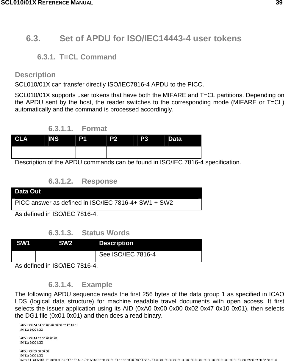 SCL010/01X REFERENCE MANUAL   39 6.3.  Set of APDU for ISO/IEC14443-4 user tokens 6.3.1. T=CL Command Description SCL010/01X can transfer directly ISO/IEC7816-4 APDU to the PICC. SCL010/01X supports user tokens that have both the MIFARE and T=CL partitions. Depending on the APDU sent by the host, the reader switches to the corresponding mode (MIFARE or T=CL) automatically and the command is processed accordingly. 6.3.1.1. Format CLA  INS  P1  P2  P3  Data       Description of the APDU commands can be found in ISO/IEC 7816-4 specification. 6.3.1.2. Response Data Out PICC answer as defined in ISO/IEC 7816-4+ SW1 + SW2 As defined in ISO/IEC 7816-4. 6.3.1.3. Status Words SW1  SW2  Description     See ISO/IEC 7816-4 As defined in ISO/IEC 7816-4. 6.3.1.4. Example The following APDU sequence reads the first 256 bytes of the data group 1 as specified in ICAO LDS (logical data structure) for machine readable travel documents with open access. It first selects the issuer application using its AID (0xA0 0x00 0x00 0x02 0x47 0x10 0x01), then selects the DG1 file (0x01 0x01) and then does a read binary.  