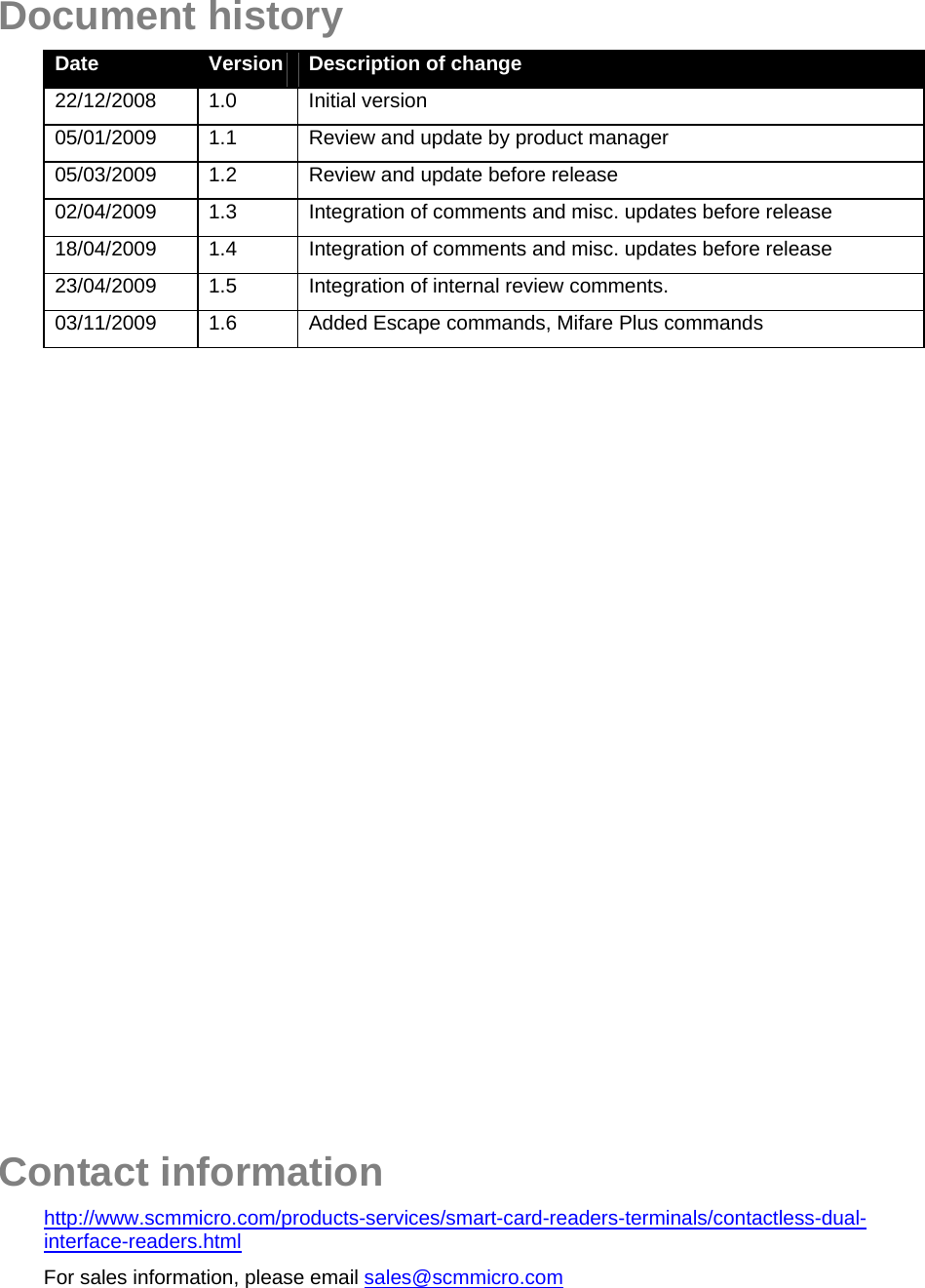   Document history Date  Version  Description of change 22/12/2008 1.0  Initial version 05/01/2009  1.1  Review and update by product manager 05/03/2009  1.2  Review and update before release 02/04/2009 1.3  Integration of comments and misc. updates before release 18/04/2009 1.4  Integration of comments and misc. updates before release 23/04/2009  1.5  Integration of internal review comments. 03/11/2009  1.6  Added Escape commands, Mifare Plus commands                     Contact information http://www.scmmicro.com/products-services/smart-card-readers-terminals/contactless-dual-interface-readers.html For sales information, please email sales@scmmicro.com 