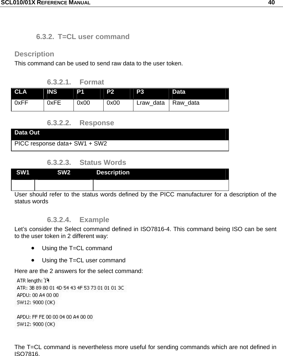 SCL010/01X REFERENCE MANUAL   40 6.3.2.  T=CL user command Description This command can be used to send raw data to the user token. 6.3.2.1. Format CLA  INS  P1  P2  P3  Data 0xFF  0xFE 0x00 0x00 Lraw_data Raw_data 6.3.2.2. Response Data Out PICC response data+ SW1 + SW2 6.3.2.3. Status Words SW1  SW2  Description    User should refer to the status words defined by the PICC manufacturer for a description of the status words 6.3.2.4. Example Let’s consider the Select command defined in ISO7816-4. This command being ISO can be sent to the user token in 2 different way:  Using the T=CL command  Using the T=CL user command Here are the 2 answers for the select command:   The T=CL command is nevertheless more useful for sending commands which are not defined in ISO7816.  