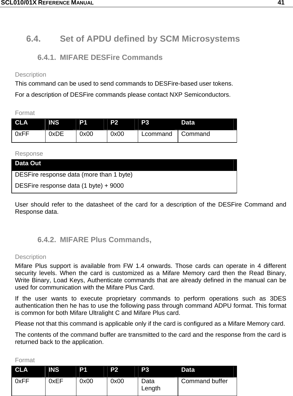 SCL010/01X REFERENCE MANUAL   41 6.4.  Set of APDU defined by SCM Microsystems 6.4.1.  MIFARE DESFire Commands Description This command can be used to send commands to DESFire-based user tokens. For a description of DESFire commands please contact NXP Semiconductors. Format CLA  INS  P1  P2  P3  Data 0xFF  0xDE 0x00 0x00 Lcommand Command Response Data Out DESFire response data (more than 1 byte) DESFire response data (1 byte) + 9000 User should refer to the datasheet of the card for a description of the DESFire Command and Response data.  6.4.2.  MIFARE Plus Commands, Description Mifare Plus support is available from FW 1.4 onwards. Those cards can operate in 4 different security levels. When the card is customized as a Mifare Memory card then the Read Binary, Write Binary, Load Keys, Authenticate commands that are already defined in the manual can be used for communication with the Mifare Plus Card. If the user wants to execute proprietary commands to perform operations such as 3DES authentication then he has to use the following pass through command ADPU format. This format is common for both Mifare Ultralight C and Mifare Plus card.  Please not that this command is applicable only if the card is configured as a Mifare Memory card. The contents of the command buffer are transmitted to the card and the response from the card is returned back to the application.  Format CLA  INS  P1  P2  P3  Data 0xFF  0xEF 0x00 0x00 Data Length  Command buffer  