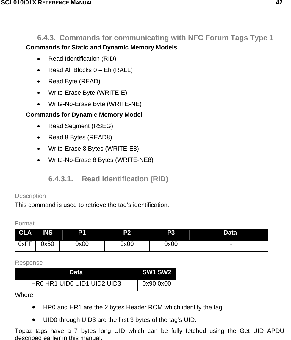 SCL010/01X REFERENCE MANUAL   42 6.4.3.  Commands for communicating with NFC Forum Tags Type 1 Commands for Static and Dynamic Memory Models   Read Identification (RID)   Read All Blocks 0 – Eh (RALL)   Read Byte (READ)  Write-Erase Byte (WRITE-E)   Write-No-Erase Byte (WRITE-NE) Commands for Dynamic Memory Model   Read Segment (RSEG)   Read 8 Bytes (READ8)   Write-Erase 8 Bytes (WRITE-E8)   Write-No-Erase 8 Bytes (WRITE-NE8) 6.4.3.1.  Read Identification (RID) Description This command is used to retrieve the tag’s identification. Format CLA  INS  P1  P2  P3  Data 0xFF 0x50  0x00  0x00  0x00   - Response Data  SW1 SW2 HR0 HR1 UID0 UID1 UID2 UID3  0x90 0x00 Where  HR0 and HR1 are the 2 bytes Header ROM which identify the tag  UID0 through UID3 are the first 3 bytes of the tag’s UID. Topaz tags have a 7 bytes long UID which can be fully fetched using the Get UID APDU described earlier in this manual. 