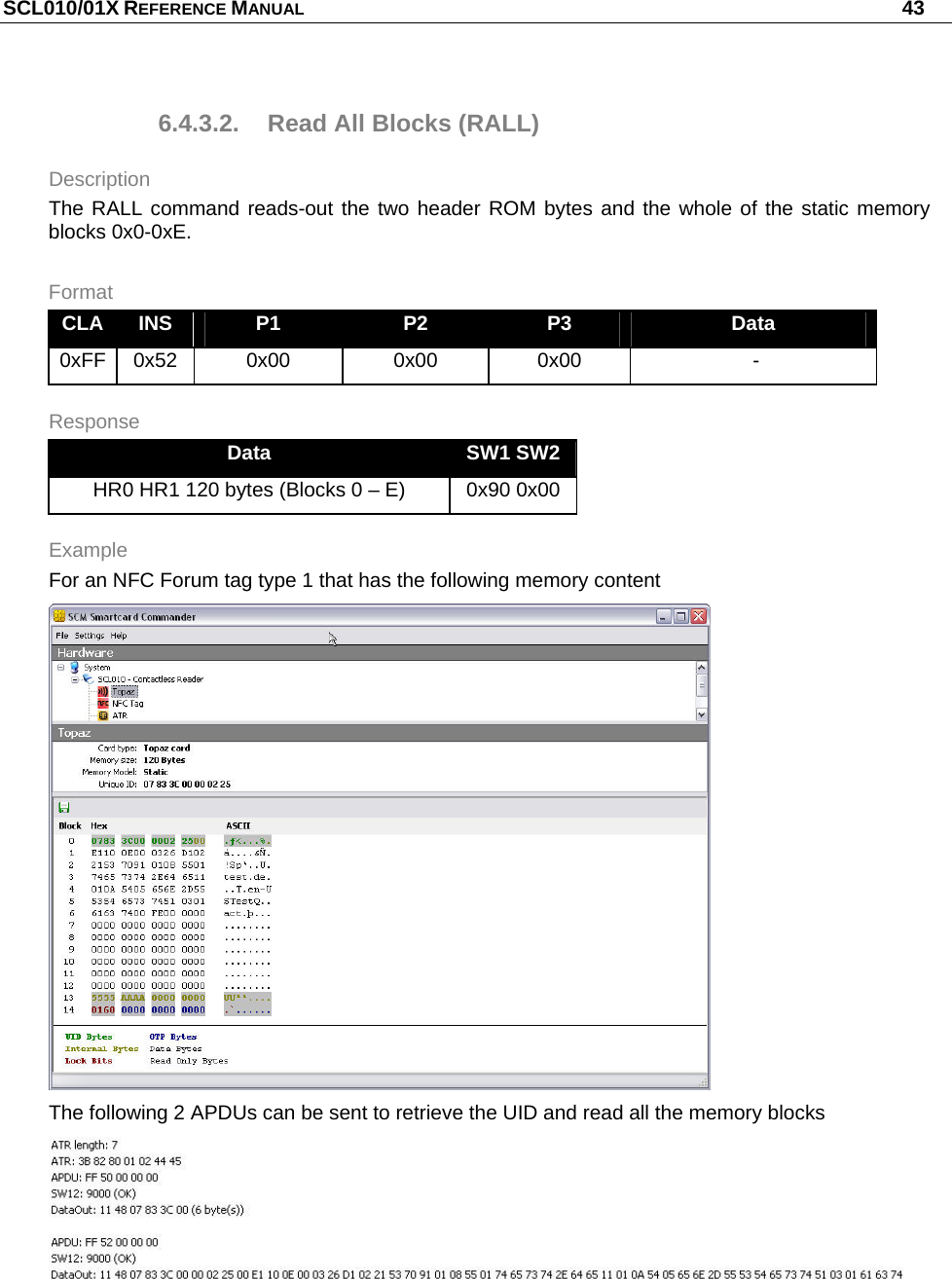 SCL010/01X REFERENCE MANUAL   43 6.4.3.2.  Read All Blocks (RALL) Description The RALL command reads-out the two header ROM bytes and the whole of the static memory blocks 0x0-0xE. Format CLA  INS  P1  P2  P3  Data 0xFF 0x52  0x00  0x00  0x00   - Response Data  SW1 SW2 HR0 HR1 120 bytes (Blocks 0 – E)  0x90 0x00 Example For an NFC Forum tag type 1 that has the following memory content  The following 2 APDUs can be sent to retrieve the UID and read all the memory blocks   