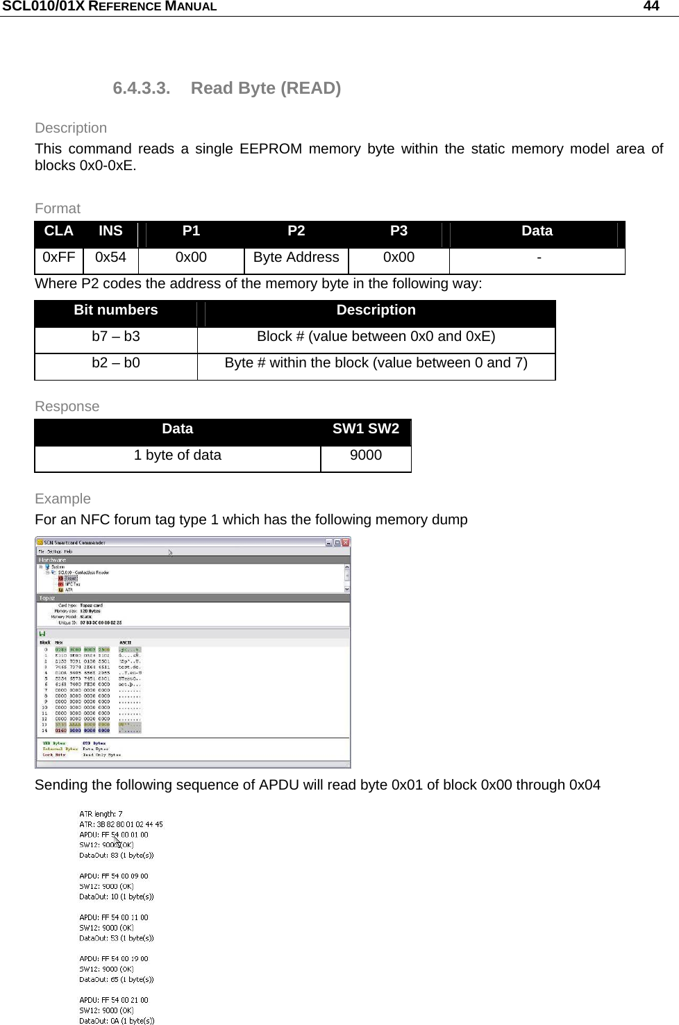 SCL010/01X REFERENCE MANUAL   44 6.4.3.3.  Read Byte (READ) Description This command reads a single EEPROM memory byte within the static memory model area of blocks 0x0-0xE. Format CLA  INS  P1  P2  P3  Data 0xFF  0x54  0x00  Byte Address  0x00   - Where P2 codes the address of the memory byte in the following way: Bit numbers  Description b7 – b3  Block # (value between 0x0 and 0xE) b2 – b0  Byte # within the block (value between 0 and 7) Response Data  SW1 SW2 1 byte of data  9000 Example For an NFC forum tag type 1 which has the following memory dump  Sending the following sequence of APDU will read byte 0x01 of block 0x00 through 0x04  