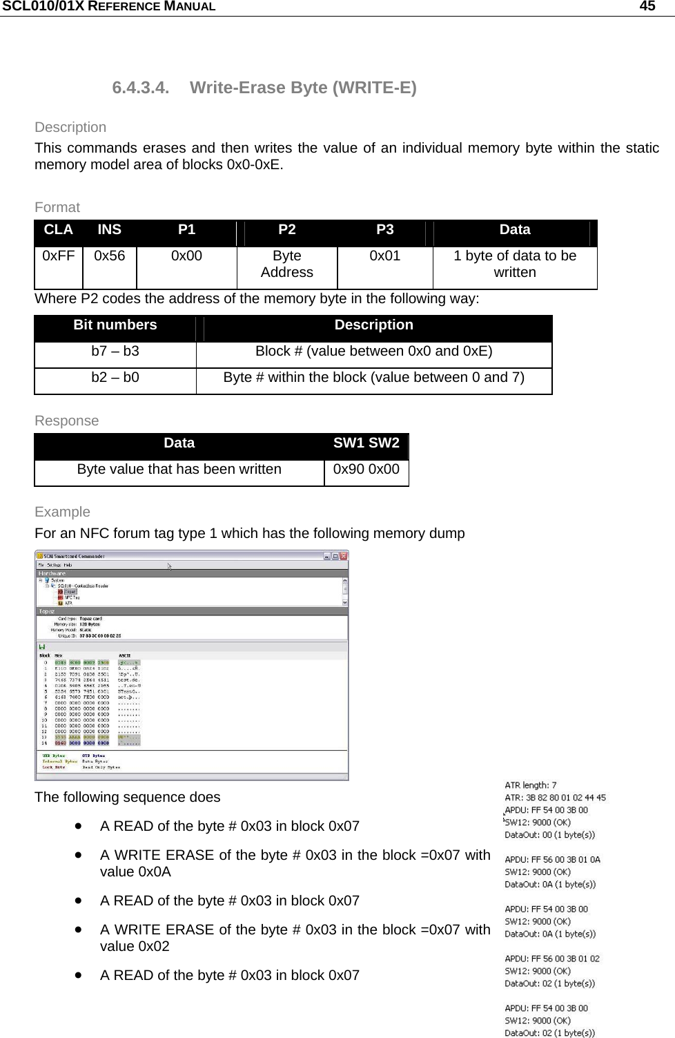 SCL010/01X REFERENCE MANUAL   45 6.4.3.4.  Write-Erase Byte (WRITE-E) Description This commands erases and then writes the value of an individual memory byte within the static memory model area of blocks 0x0-0xE. Format CLA  INS  P1  P2  P3  Data 0xFF 0x56  0x00  Byte Address  0x01  1 byte of data to be written Where P2 codes the address of the memory byte in the following way: Bit numbers  Description b7 – b3  Block # (value between 0x0 and 0xE) b2 – b0  Byte # within the block (value between 0 and 7) Response Data  SW1 SW2 Byte value that has been written  0x90 0x00 Example For an NFC forum tag type 1 which has the following memory dump  The following sequence does  A READ of the byte # 0x03 in block 0x07  A WRITE ERASE of the byte # 0x03 in the block =0x07 with value 0x0A  A READ of the byte # 0x03 in block 0x07  A WRITE ERASE of the byte # 0x03 in the block =0x07 with value 0x02  A READ of the byte # 0x03 in block 0x07  