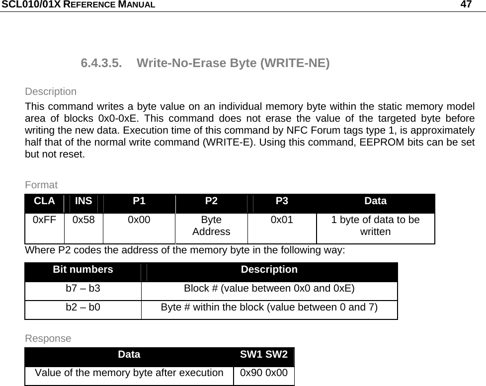 SCL010/01X REFERENCE MANUAL   47 6.4.3.5. Write-No-Erase Byte (WRITE-NE) Description This command writes a byte value on an individual memory byte within the static memory model area of blocks 0x0-0xE. This command does not erase the value of the targeted byte before writing the new data. Execution time of this command by NFC Forum tags type 1, is approximately half that of the normal write command (WRITE-E). Using this command, EEPROM bits can be set but not reset. Format CLA  INS  P1  P2  P3  Data 0xFF 0x58  0x00  Byte Address  0x01  1 byte of data to be written Where P2 codes the address of the memory byte in the following way: Bit numbers  Description b7 – b3  Block # (value between 0x0 and 0xE) b2 – b0  Byte # within the block (value between 0 and 7) Response Data  SW1 SW2 Value of the memory byte after execution  0x90 0x00  