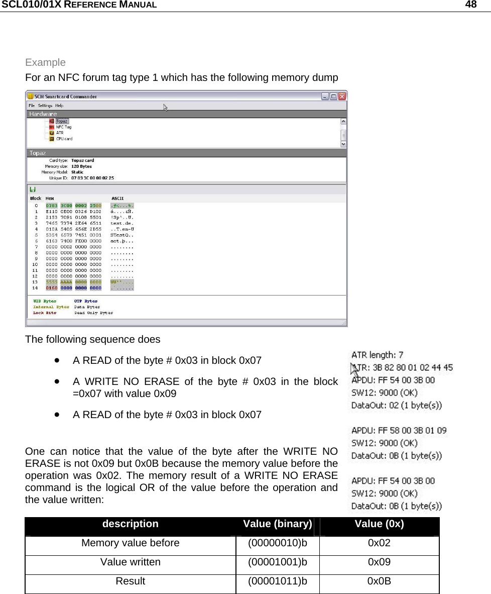 SCL010/01X REFERENCE MANUAL   48 Example For an NFC forum tag type 1 which has the following memory dump  The following sequence does  A READ of the byte # 0x03 in block 0x07  A WRITE NO ERASE of the byte # 0x03 in the block =0x07 with value 0x09  A READ of the byte # 0x03 in block 0x07  One can notice that the value of the byte after the WRITE NO ERASE is not 0x09 but 0x0B because the memory value before the operation was 0x02. The memory result of a WRITE NO ERASE command is the logical OR of the value before the operation and the value written: description  Value (binary)  Value (0x) Memory value before  (00000010)b  0x02 Value written  (00001001)b  0x09 Result (00001011)b 0x0B  