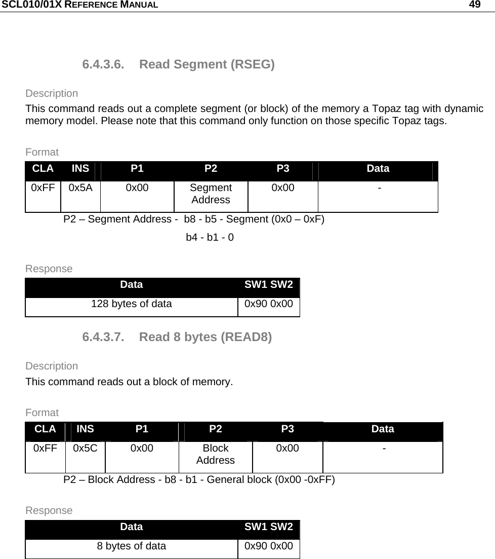 SCL010/01X REFERENCE MANUAL   49 6.4.3.6.  Read Segment (RSEG) Description This command reads out a complete segment (or block) of the memory a Topaz tag with dynamic memory model. Please note that this command only function on those specific Topaz tags. Format CLA  INS  P1  P2  P3  Data 0xFF 0x5A  0x00  Segment Address  0x00  - P2 – Segment Address -  b8 - b5 - Segment (0x0 – 0xF)    b4 - b1 - 0 Response Data  SW1 SW2 128 bytes of data  0x90 0x00 6.4.3.7.  Read 8 bytes (READ8) Description This command reads out a block of memory. Format CLA  INS  P1  P2  P3  Data 0xFF 0x5C  0x00  Block Address  0x00  - P2 – Block Address - b8 - b1 - General block (0x00 -0xFF) Response Data  SW1 SW2 8 bytes of data  0x90 0x00 