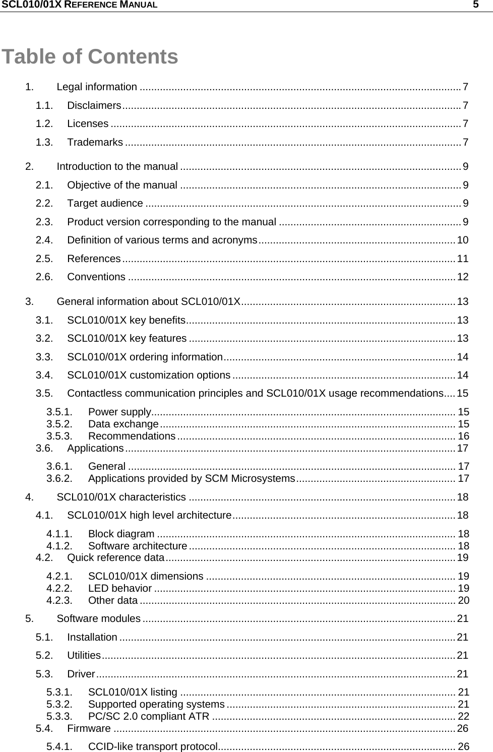 SCL010/01X REFERENCE MANUAL   5 Table of Contents 1. Legal information ...............................................................................................................7 1.1. Disclaimers.....................................................................................................................7 1.2. Licenses .........................................................................................................................7 1.3. Trademarks ....................................................................................................................7 2. Introduction to the manual .................................................................................................9 2.1. Objective of the manual .................................................................................................9 2.2. Target audience .............................................................................................................9 2.3. Product version corresponding to the manual ...............................................................9 2.4. Definition of various terms and acronyms....................................................................10 2.5. References...................................................................................................................11 2.6. Conventions .................................................................................................................12 3. General information about SCL010/01X..........................................................................13 3.1. SCL010/01X key benefits.............................................................................................13 3.2. SCL010/01X key features ............................................................................................13 3.3. SCL010/01X ordering information................................................................................14 3.4. SCL010/01X customization options .............................................................................14 3.5. Contactless communication principles and SCL010/01X usage recommendations....15 3.5.1. Power supply......................................................................................................... 15 3.5.2. Data exchange...................................................................................................... 15 3.5.3. Recommendations................................................................................................ 16 3.6. Applications..................................................................................................................17 3.6.1. General ................................................................................................................. 17 3.6.2. Applications provided by SCM Microsystems....................................................... 17 4. SCL010/01X characteristics ............................................................................................18 4.1. SCL010/01X high level architecture.............................................................................18 4.1.1. Block diagram ....................................................................................................... 18 4.1.2. Software architecture............................................................................................ 18 4.2. Quick reference data....................................................................................................19 4.2.1. SCL010/01X dimensions ...................................................................................... 19 4.2.2. LED behavior ........................................................................................................ 19 4.2.3. Other data ............................................................................................................. 20 5. Software modules ............................................................................................................21 5.1. Installation ....................................................................................................................21 5.2. Utilities..........................................................................................................................21 5.3. Driver............................................................................................................................21 5.3.1. SCL010/01X listing ............................................................................................... 21 5.3.2. Supported operating systems ............................................................................... 21 5.3.3. PC/SC 2.0 compliant ATR .................................................................................... 22 5.4. Firmware ......................................................................................................................26 5.4.1. CCID-like transport protocol.................................................................................. 26 