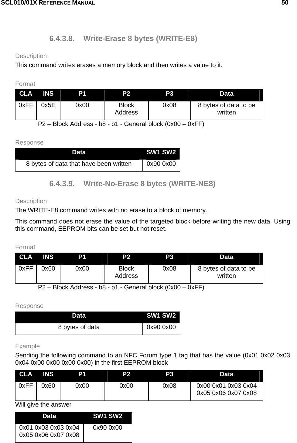 SCL010/01X REFERENCE MANUAL   50 6.4.3.8. Write-Erase 8 bytes (WRITE-E8) Description This command writes erases a memory block and then writes a value to it. Format CLA  INS  P1  P2  P3  Data 0xFF 0x5E  0x00  Block Address  0x08  8 bytes of data to be written P2 – Block Address - b8 - b1 - General block (0x00 – 0xFF) Response Data  SW1 SW2 8 bytes of data that have been written  0x90 0x00 6.4.3.9. Write-No-Erase 8 bytes (WRITE-NE8) Description The WRITE-E8 command writes with no erase to a block of memory. This command does not erase the value of the targeted block before writing the new data. Using this command, EEPROM bits can be set but not reset. Format CLA  INS  P1  P2  P3  Data 0xFF 0x60  0x00  Block Address  0x08  8 bytes of data to be written P2 – Block Address - b8 - b1 - General block (0x00 – 0xFF) Response Data  SW1 SW2 8 bytes of data  0x90 0x00 Example Sending the following command to an NFC Forum type 1 tag that has the value (0x01 0x02 0x03 0x04 0x00 0x00 0x00 0x00) in the first EEPROM block  CLA  INS  P1  P2  P3  Data 0xFF 0x60  0x00  0x00  0x08  0x00 0x01 0x03 0x04 0x05 0x06 0x07 0x08 Will give the answer Data  SW1 SW2 0x01 0x03 0x03 0x04 0x05 0x06 0x07 0x08  0x90 0x00 