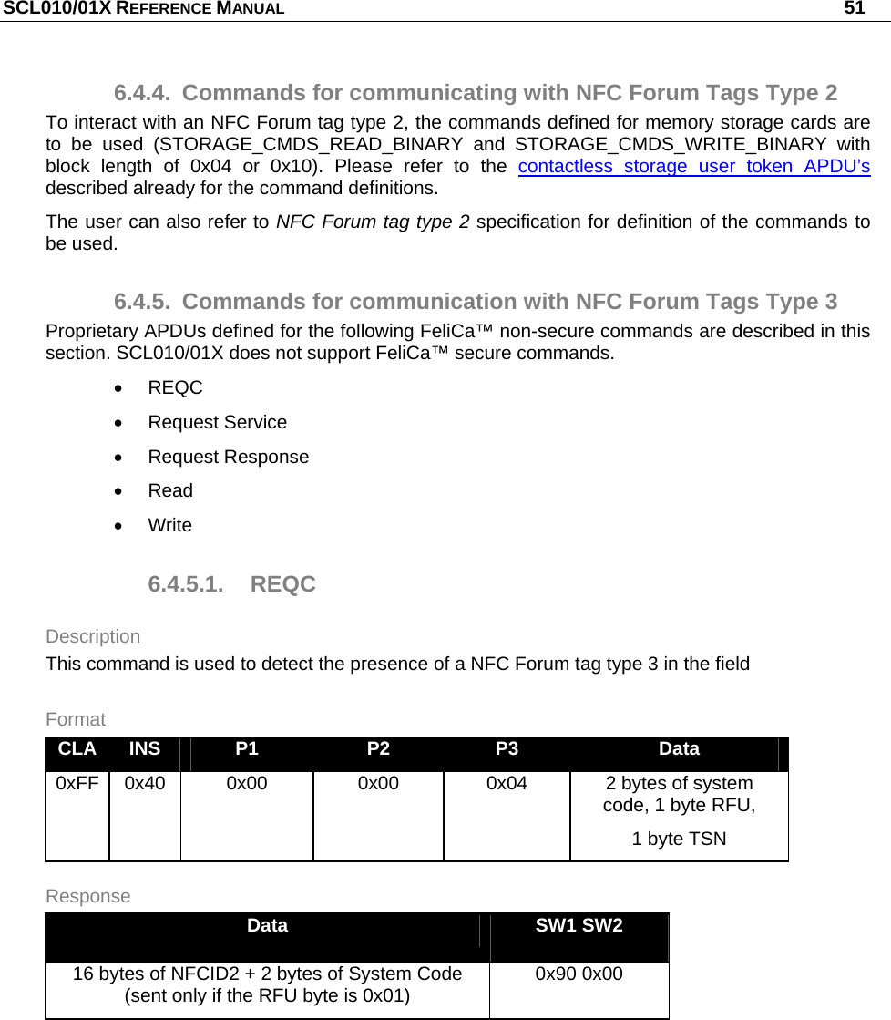 SCL010/01X REFERENCE MANUAL   51 6.4.4.  Commands for communicating with NFC Forum Tags Type 2 To interact with an NFC Forum tag type 2, the commands defined for memory storage cards are to be used (STORAGE_CMDS_READ_BINARY and STORAGE_CMDS_WRITE_BINARY with block length of 0x04 or 0x10). Please refer to the contactless storage user token APDU’s described already for the command definitions. The user can also refer to NFC Forum tag type 2 specification for definition of the commands to be used. 6.4.5.  Commands for communication with NFC Forum Tags Type 3 Proprietary APDUs defined for the following FeliCa™ non-secure commands are described in this section. SCL010/01X does not support FeliCa™ secure commands.  REQC  Request Service  Request Response  Read  Write 6.4.5.1. REQC Description This command is used to detect the presence of a NFC Forum tag type 3 in the field Format CLA  INS  P1  P2  P3  Data 0xFF 0x40  0x00  0x00  0x04  2 bytes of system code, 1 byte RFU, 1 byte TSN Response Data  SW1 SW2 16 bytes of NFCID2 + 2 bytes of System Code (sent only if the RFU byte is 0x01)  0x90 0x00  