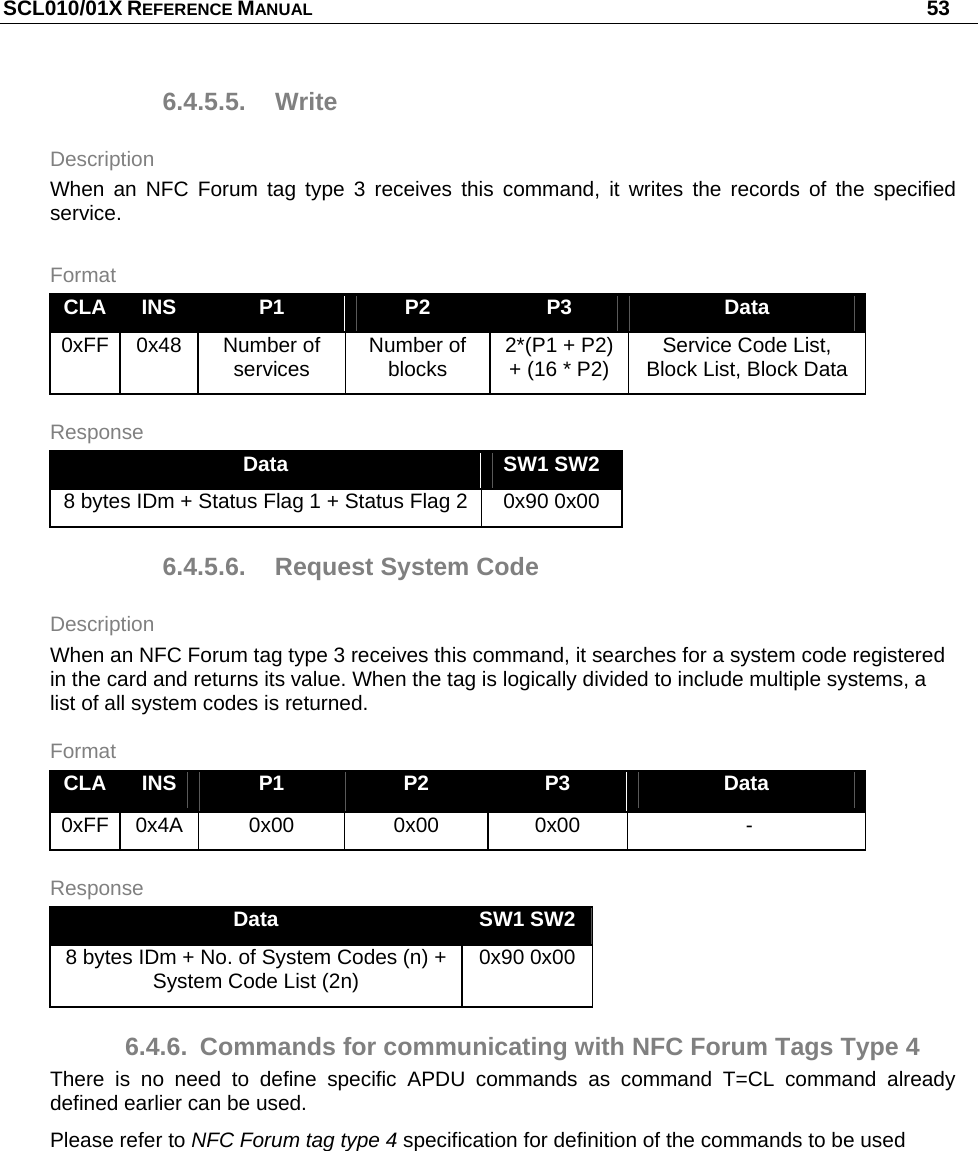 SCL010/01X REFERENCE MANUAL   53 6.4.5.5. Write Description When an NFC Forum tag type 3 receives this command, it writes the records of the specified service. Format CLA  INS  P1  P2  P3  Data 0xFF 0x48  Number of services  Number of blocks  2*(P1 + P2) + (16 * P2)  Service Code List, Block List, Block Data Response Data  SW1 SW2 8 bytes IDm + Status Flag 1 + Status Flag 2  0x90 0x00 6.4.5.6.  Request System Code Description When an NFC Forum tag type 3 receives this command, it searches for a system code registered in the card and returns its value. When the tag is logically divided to include multiple systems, a list of all system codes is returned. Format CLA  INS  P1  P2  P3  Data 0xFF 0x4A  0x00  0x00  0x00   - Response Data  SW1 SW2 8 bytes IDm + No. of System Codes (n) + System Code List (2n)  0x90 0x00 6.4.6.  Commands for communicating with NFC Forum Tags Type 4 There is no need to define specific APDU commands as command T=CL command already defined earlier can be used. Please refer to NFC Forum tag type 4 specification for definition of the commands to be used 