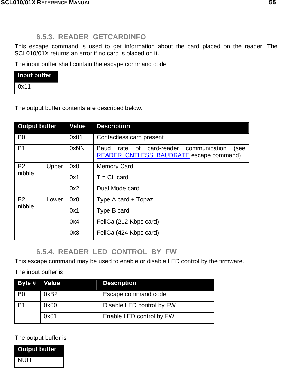 SCL010/01X REFERENCE MANUAL   55 6.5.3. READER_GETCARDINFO This escape command is used to get information about the card placed on the reader. The SCL010/01X returns an error if no card is placed on it.  The input buffer shall contain the escape command code Input buffer 0x11  The output buffer contents are described below.  Output buffer  Value  Description B0  0x01   Contactless card present B1  0xNN  Baud rate of card-reader communication (see READER_CNTLESS_BAUDRATE escape command) 0x0 Memory Card 0x1  T = CL card  B2 – Upper nibble 0x2  Dual Mode card 0x0  Type A card + Topaz 0x1  Type B card 0x4  FeliCa (212 Kbps card) B2 – Lower nibble 0x8  FeliCa (424 Kbps card) 6.5.4. READER_LED_CONTROL_BY_FW This escape command may be used to enable or disable LED control by the firmware. The input buffer is Byte #  Value  Description B0  0xB2  Escape command code 0x00  Disable LED control by FW B1 0x01  Enable LED control by FW  The output buffer is Output buffer NULL  