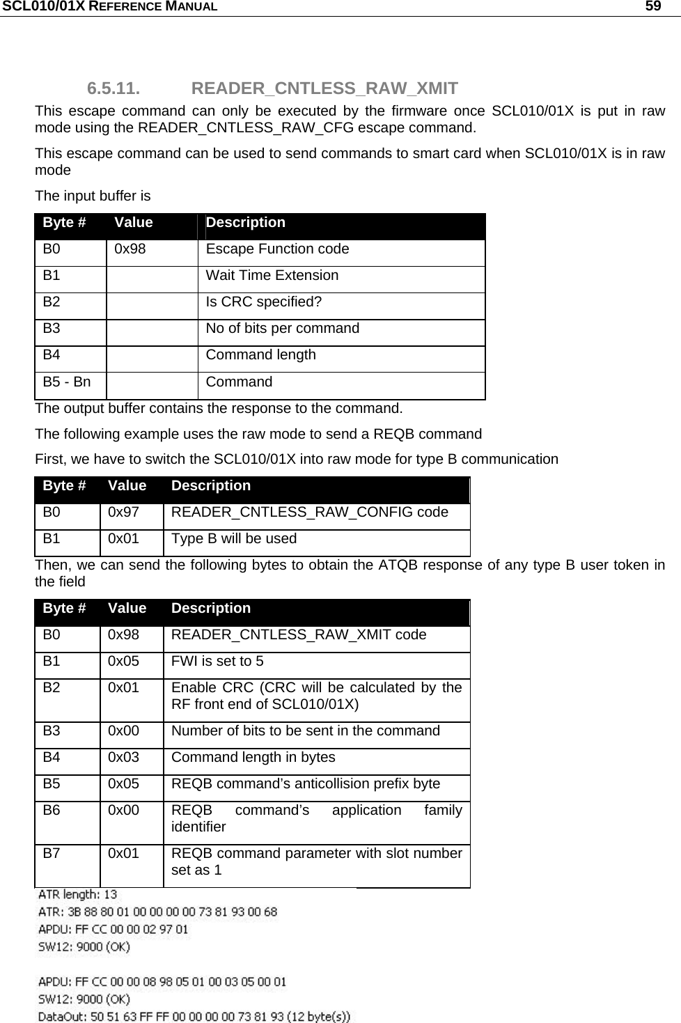 SCL010/01X REFERENCE MANUAL   59 6.5.11. READER_CNTLESS_RAW_XMIT This escape command can only be executed by the firmware once SCL010/01X is put in raw mode using the READER_CNTLESS_RAW_CFG escape command. This escape command can be used to send commands to smart card when SCL010/01X is in raw mode The input buffer is Byte #  Value  Description B0  0x98  Escape Function code B1    Wait Time Extension B2    Is CRC specified? B3    No of bits per command B4   Command length B5 - Bn    Command The output buffer contains the response to the command. The following example uses the raw mode to send a REQB command First, we have to switch the SCL010/01X into raw mode for type B communication Byte #  Value  Description B0 0x97 READER_CNTLESS_RAW_CONFIG code B1  0x01  Type B will be used Then, we can send the following bytes to obtain the ATQB response of any type B user token in the field Byte #  Value  Description B0 0x98 READER_CNTLESS_RAW_XMIT code B1  0x05  FWI is set to 5 B2  0x01  Enable CRC (CRC will be calculated by the RF front end of SCL010/01X) B3  0x00  Number of bits to be sent in the command B4  0x03  Command length in bytes B5  0x05  REQB command’s anticollision prefix byte B6  0x00  REQB command’s application family identifier B7  0x01  REQB command parameter with slot number set as 1  