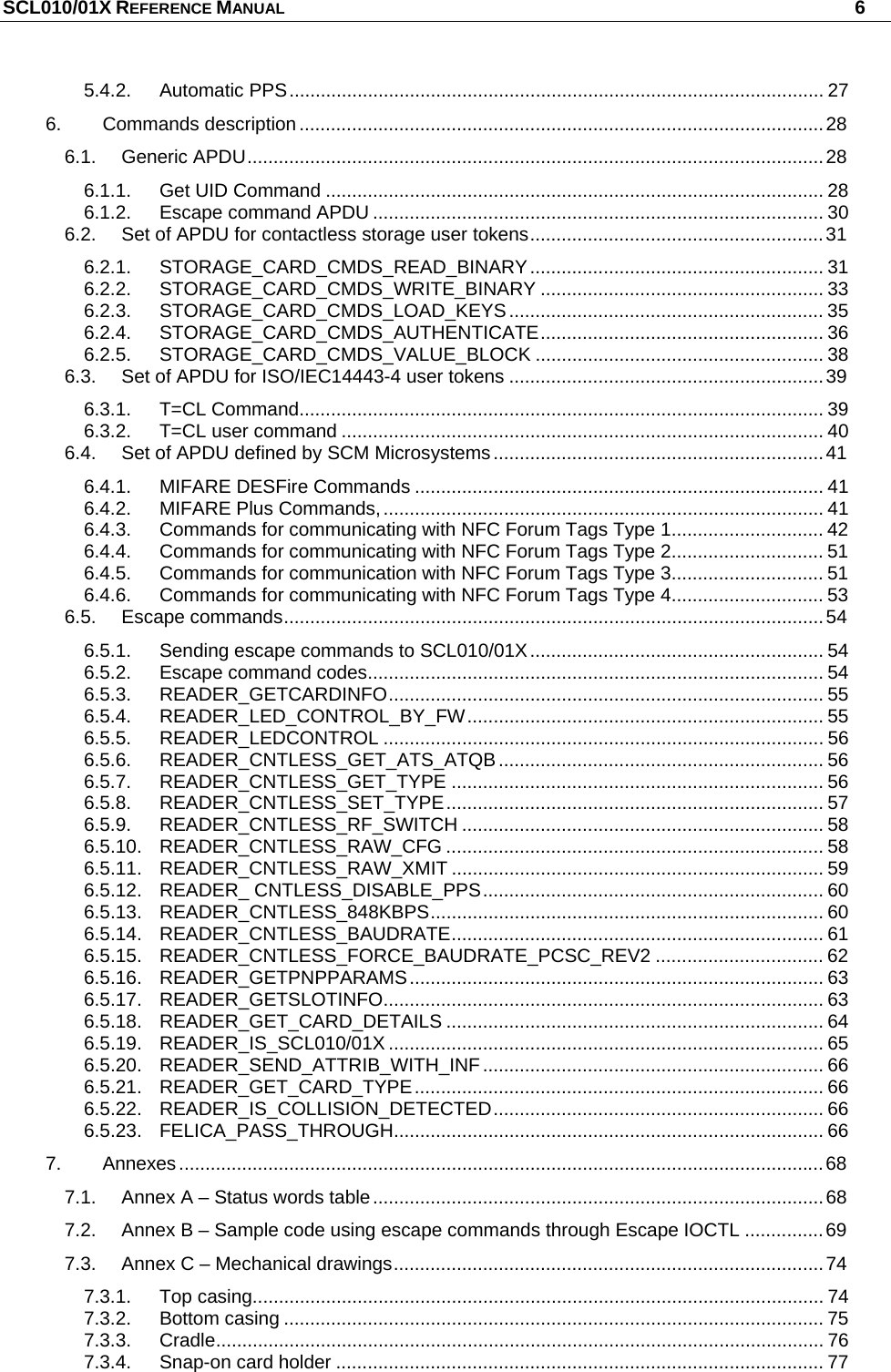 SCL010/01X REFERENCE MANUAL   6 5.4.2. Automatic PPS...................................................................................................... 27 6. Commands description ....................................................................................................28 6.1. Generic APDU..............................................................................................................28 6.1.1. Get UID Command ............................................................................................... 28 6.1.2. Escape command APDU ...................................................................................... 30 6.2. Set of APDU for contactless storage user tokens........................................................31 6.2.1. STORAGE_CARD_CMDS_READ_BINARY........................................................ 31 6.2.2. STORAGE_CARD_CMDS_WRITE_BINARY ...................................................... 33 6.2.3. STORAGE_CARD_CMDS_LOAD_KEYS............................................................ 35 6.2.4. STORAGE_CARD_CMDS_AUTHENTICATE...................................................... 36 6.2.5. STORAGE_CARD_CMDS_VALUE_BLOCK ....................................................... 38 6.3. Set of APDU for ISO/IEC14443-4 user tokens ............................................................39 6.3.1. T=CL Command.................................................................................................... 39 6.3.2. T=CL user command ............................................................................................ 40 6.4. Set of APDU defined by SCM Microsystems...............................................................41 6.4.1. MIFARE DESFire Commands .............................................................................. 41 6.4.2. MIFARE Plus Commands,.................................................................................... 41 6.4.3. Commands for communicating with NFC Forum Tags Type 1............................. 42 6.4.4. Commands for communicating with NFC Forum Tags Type 2............................. 51 6.4.5. Commands for communication with NFC Forum Tags Type 3............................. 51 6.4.6. Commands for communicating with NFC Forum Tags Type 4............................. 53 6.5. Escape commands.......................................................................................................54 6.5.1. Sending escape commands to SCL010/01X........................................................ 54 6.5.2. Escape command codes....................................................................................... 54 6.5.3. READER_GETCARDINFO................................................................................... 55 6.5.4. READER_LED_CONTROL_BY_FW.................................................................... 55 6.5.5. READER_LEDCONTROL .................................................................................... 56 6.5.6. READER_CNTLESS_GET_ATS_ATQB.............................................................. 56 6.5.7. READER_CNTLESS_GET_TYPE ....................................................................... 56 6.5.8. READER_CNTLESS_SET_TYPE........................................................................ 57 6.5.9. READER_CNTLESS_RF_SWITCH ..................................................................... 58 6.5.10. READER_CNTLESS_RAW_CFG ........................................................................ 58 6.5.11. READER_CNTLESS_RAW_XMIT ....................................................................... 59 6.5.12. READER_ CNTLESS_DISABLE_PPS................................................................. 60 6.5.13. READER_CNTLESS_848KBPS........................................................................... 60 6.5.14. READER_CNTLESS_BAUDRATE....................................................................... 61 6.5.15. READER_CNTLESS_FORCE_BAUDRATE_PCSC_REV2 ................................ 62 6.5.16. READER_GETPNPPARAMS............................................................................... 63 6.5.17. READER_GETSLOTINFO.................................................................................... 63 6.5.18. READER_GET_CARD_DETAILS ........................................................................ 64 6.5.19. READER_IS_SCL010/01X ................................................................................... 65 6.5.20. READER_SEND_ATTRIB_WITH_INF................................................................. 66 6.5.21. READER_GET_CARD_TYPE.............................................................................. 66 6.5.22. READER_IS_COLLISION_DETECTED............................................................... 66 6.5.23. FELICA_PASS_THROUGH.................................................................................. 66 7. Annexes...........................................................................................................................68 7.1. Annex A – Status words table......................................................................................68 7.2. Annex B – Sample code using escape commands through Escape IOCTL ...............69 7.3. Annex C – Mechanical drawings..................................................................................74 7.3.1. Top casing............................................................................................................. 74 7.3.2. Bottom casing ....................................................................................................... 75 7.3.3. Cradle.................................................................................................................... 76 7.3.4. Snap-on card holder ............................................................................................. 77 