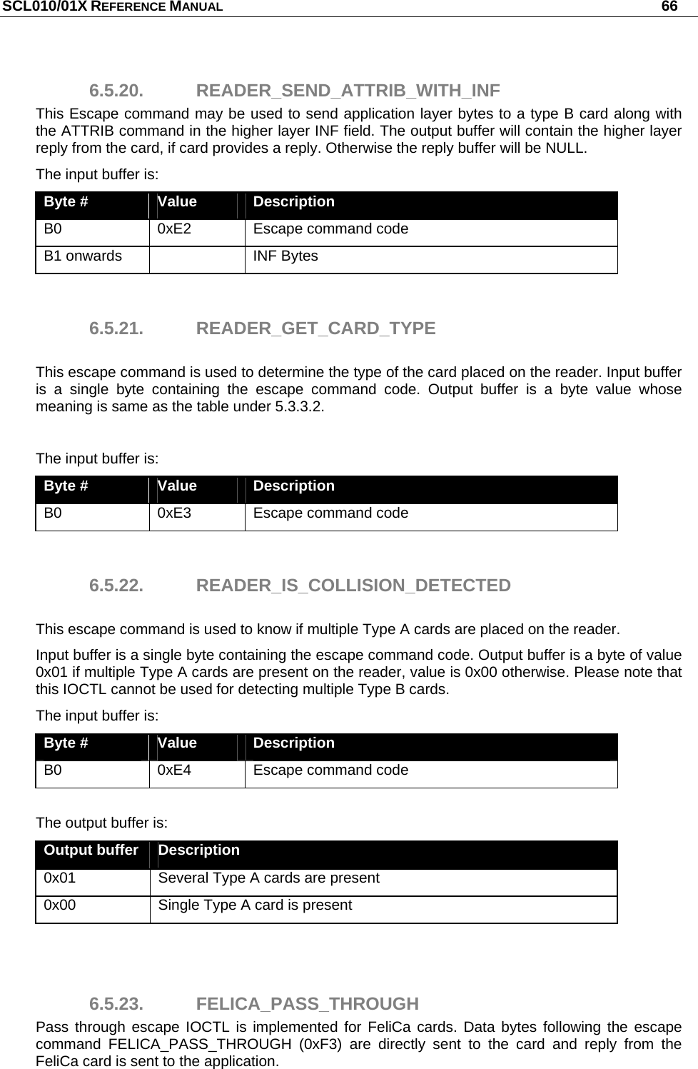 SCL010/01X REFERENCE MANUAL   66 6.5.20. READER_SEND_ATTRIB_WITH_INF This Escape command may be used to send application layer bytes to a type B card along with the ATTRIB command in the higher layer INF field. The output buffer will contain the higher layer reply from the card, if card provides a reply. Otherwise the reply buffer will be NULL. The input buffer is: Byte #  Value  Description B0  0xE2  Escape command code B1 onwards    INF Bytes  6.5.21. READER_GET_CARD_TYPE  This escape command is used to determine the type of the card placed on the reader. Input buffer is a single byte containing the escape command code. Output buffer is a byte value whose meaning is same as the table under 5.3.3.2.  The input buffer is: Byte #  Value  Description B0  0xE3  Escape command code  6.5.22. READER_IS_COLLISION_DETECTED  This escape command is used to know if multiple Type A cards are placed on the reader.  Input buffer is a single byte containing the escape command code. Output buffer is a byte of value 0x01 if multiple Type A cards are present on the reader, value is 0x00 otherwise. Please note that this IOCTL cannot be used for detecting multiple Type B cards. The input buffer is: Byte #  Value  Description B0  0xE4  Escape command code  The output buffer is: Output buffer  Description 0x01  Several Type A cards are present 0x00  Single Type A card is present   6.5.23. FELICA_PASS_THROUGH Pass through escape IOCTL is implemented for FeliCa cards. Data bytes following the escape command FELICA_PASS_THROUGH (0xF3) are directly sent to the card and reply from the FeliCa card is sent to the application. 